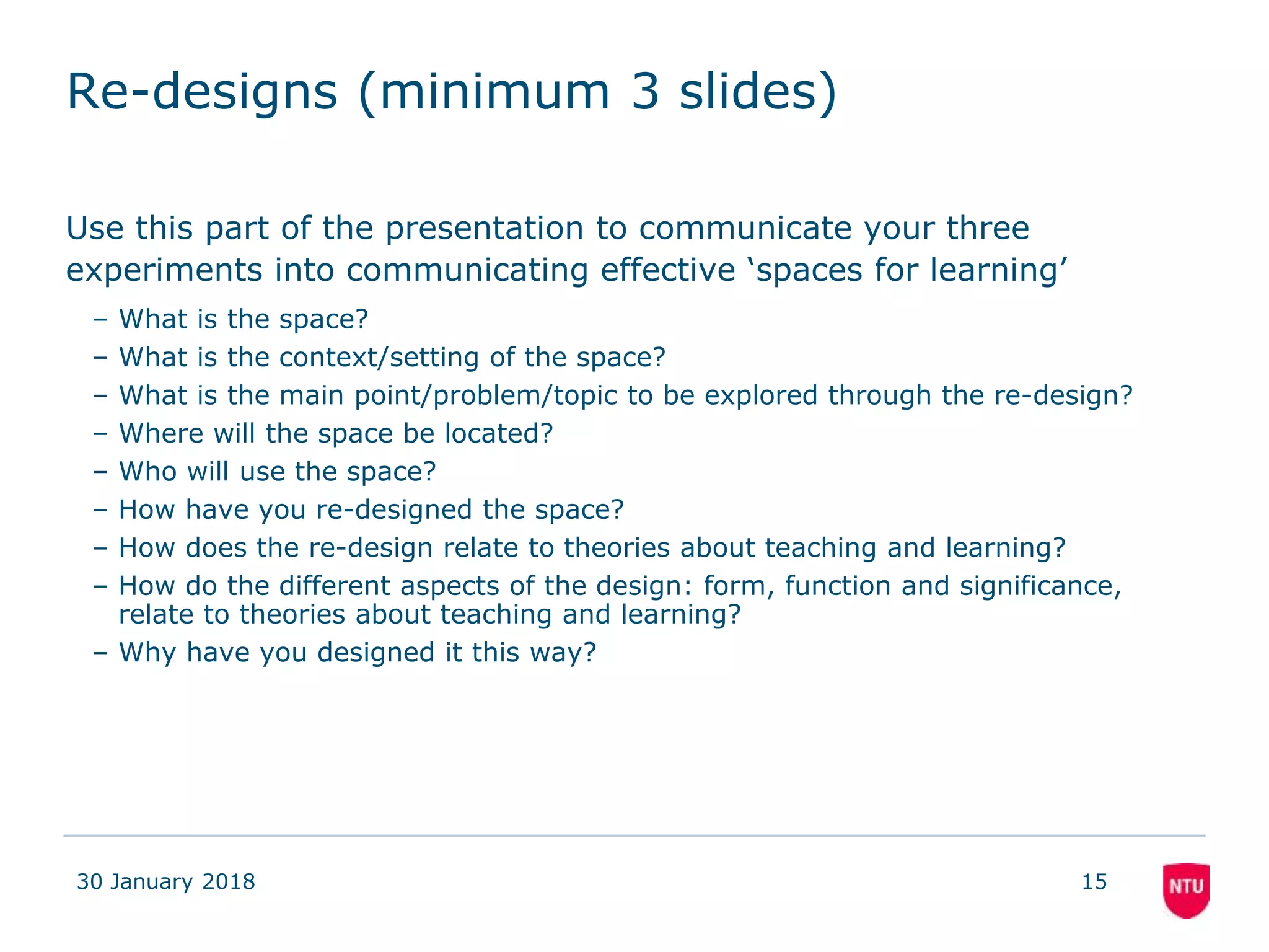 Re-designs (minimum 3 slides)
Use this part of the presentation to communicate your three
experiments into communicating effective ‘spaces for learning’
– What is the space?
– What is the context/setting of the space?
– What is the main point/problem/topic to be explored through the re-design?
– Where will the space be located?
– Who will use the space?
– How have you re-designed the space?
– How does the re-design relate to theories about teaching and learning?
– How do the different aspects of the design: form, function and significance,
relate to theories about teaching and learning?
– Why have you designed it this way?
30 January 2018 15
 