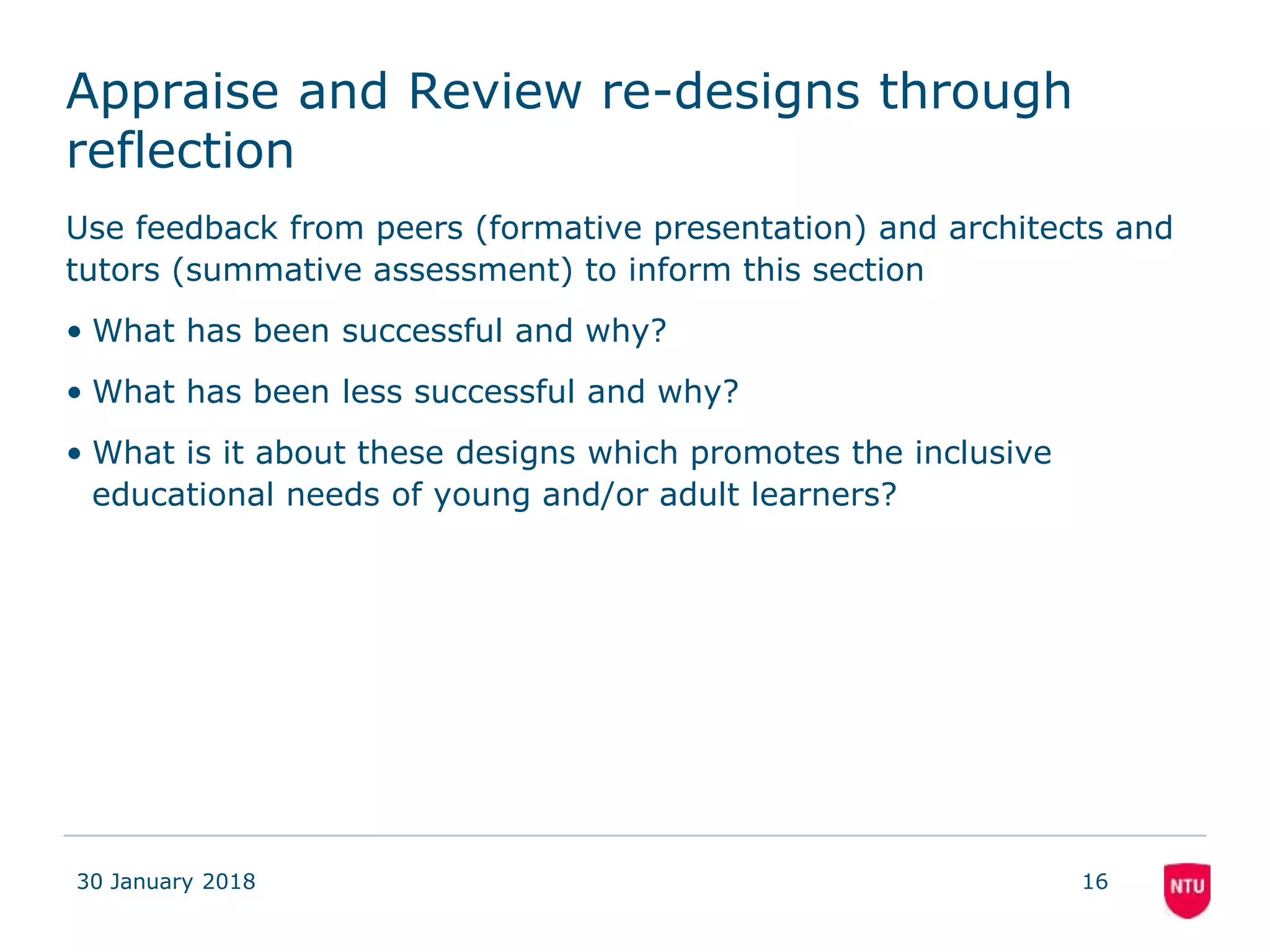 Appraise and Review re-designs through
reflection
Use feedback from peers (formative presentation) and architects and
tutors (summative assessment) to inform this section
• What has been successful and why?
• What has been less successful and why?
• What is it about these designs which promotes the inclusive
educational needs of young and/or adult learners?
30 January 2018 16
 