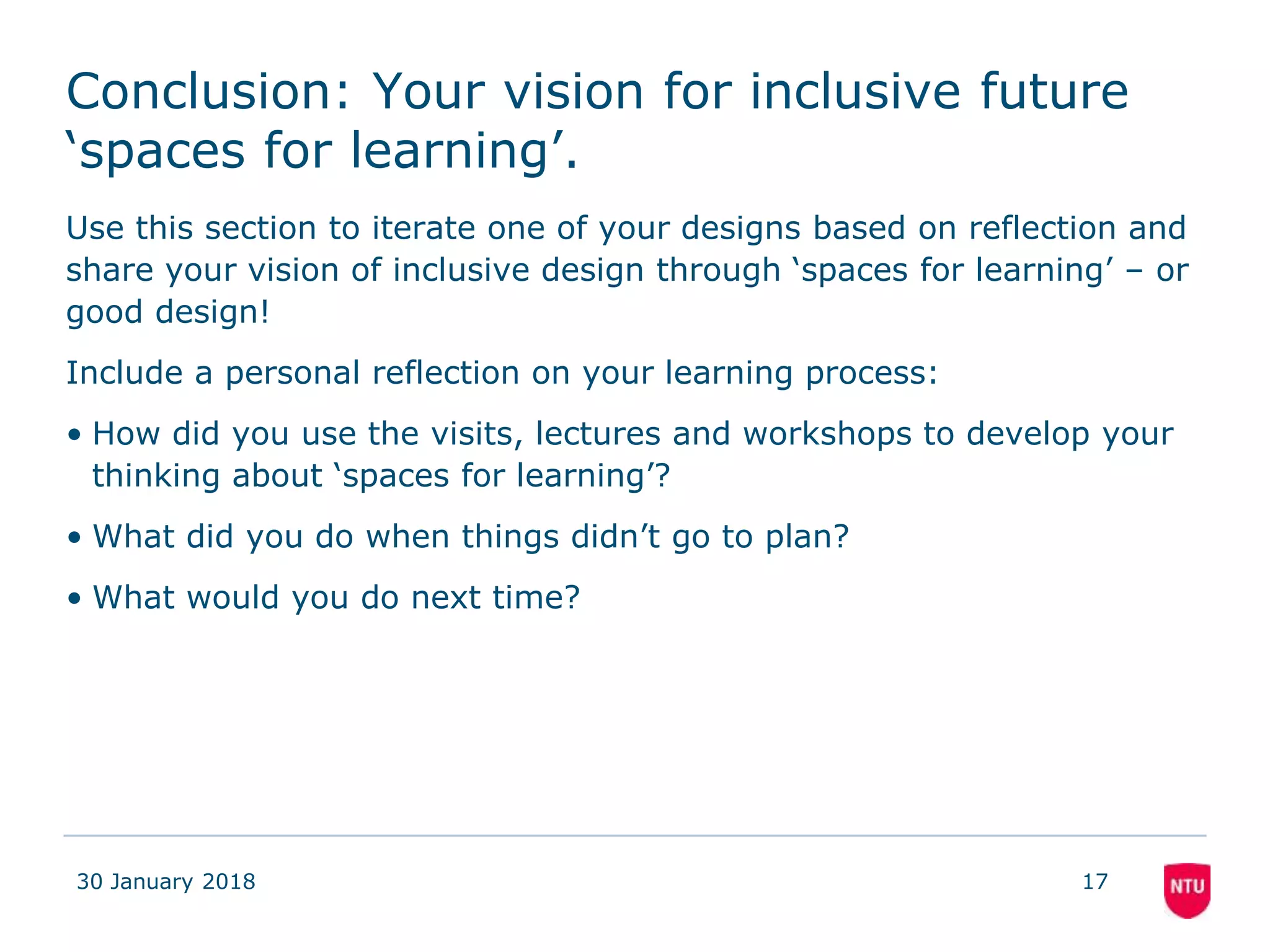Conclusion: Your vision for inclusive future
‘spaces for learning’.
Use this section to iterate one of your designs based on reflection and
share your vision of inclusive design through ‘spaces for learning’ – or
good design!
Include a personal reflection on your learning process:
• How did you use the visits, lectures and workshops to develop your
thinking about ‘spaces for learning’?
• What did you do when things didn’t go to plan?
• What would you do next time?
30 January 2018 17
 