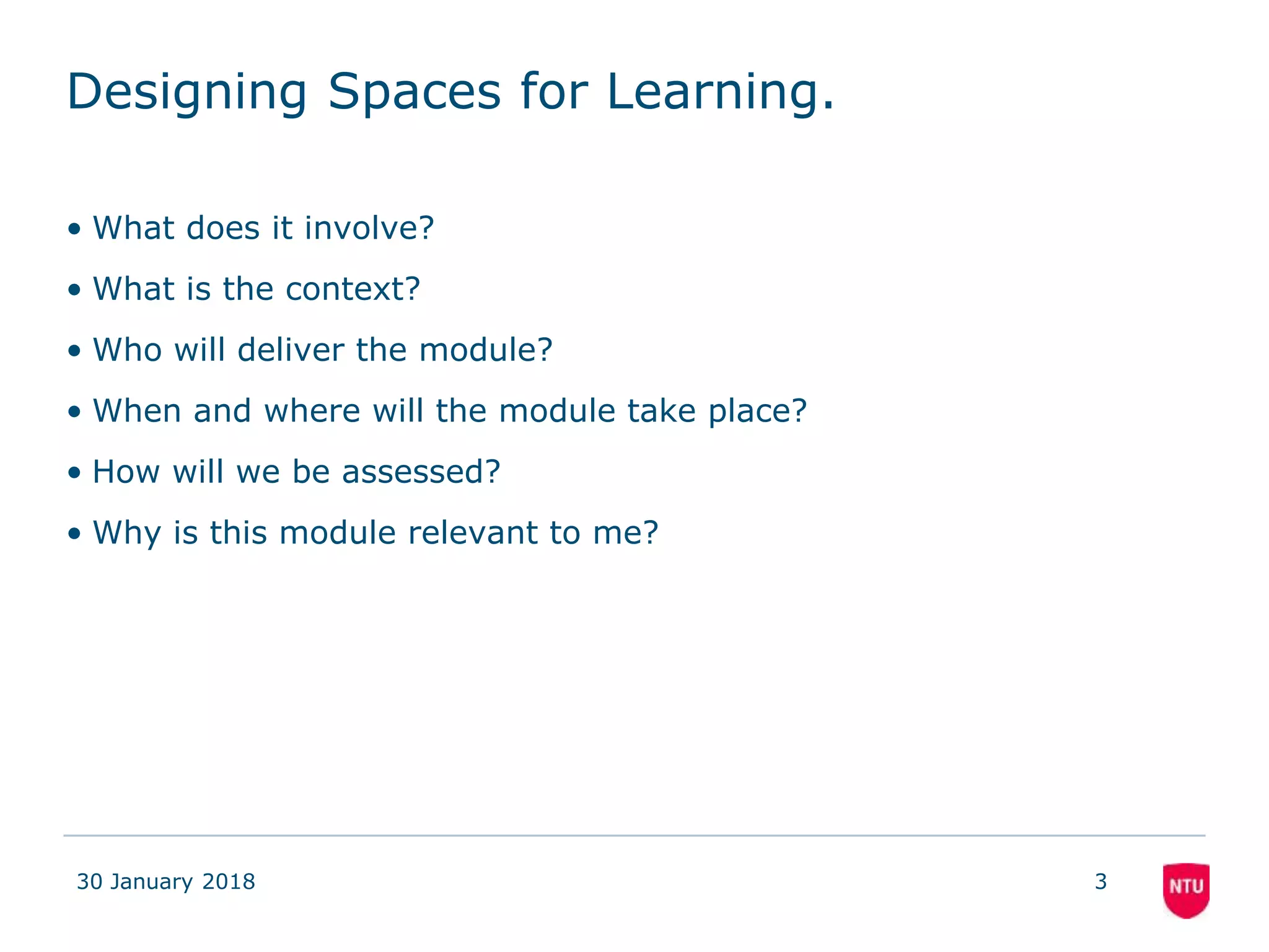Designing Spaces for Learning.
• What does it involve?
• What is the context?
• Who will deliver the module?
• When and where will the module take place?
• How will we be assessed?
• Why is this module relevant to me?
30 January 2018 3
 