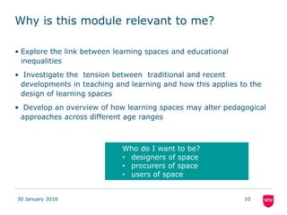 Why is this module relevant to me?
• Explore the link between learning spaces and educational
inequalities
• Investigate the tension between traditional and recent
developments in teaching and learning and how this applies to the
design of learning spaces
• Develop an overview of how learning spaces may alter pedagogical
approaches across different age ranges
30 January 2018 10
Who do I want to be?
• designers of space
• procurers of space
• users of space
 