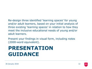 PRESENTATION
GUIDANCE
Re-design three identified ‘learning spaces’ for young
and/or adult learners, based on your initial analysis of
three existing ‘learning spaces’ in relation to how they
meet the inclusive educational needs of young and/or
adult learners.
Present your findings in visual form, including notes
(2000-word equivalent).
30 January 2018 12
 