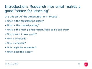 Introduction: Research into what makes a
good ‘space for learning’
Use this part of the presentation to introduce:
• What is the presentation about?
• What is the context/setting?
• What is the main point/problem/topic to be explored?
• Where does it take place?
• Who is involved?
• Who is affected?
• Who might be interested?
• When does this occur?
30 January 2018 13
 