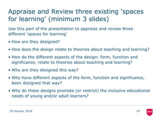 Appraise and Review three existing ‘spaces
for learning’ (minimum 3 slides)
Use this part of the presentation to appraise and review three
different ‘spaces for learning’
• How are they designed?
• How does the design relate to theories about teaching and learning?
• How do the different aspects of the design: form, function and
significance, relate to theories about teaching and learning?
• Why are they designed this way?
• Why have different aspects of the form, function and significance,
been designed that way?
• Why do these designs promote (or restrict) the inclusive educational
needs of young and/or adult learners?
30 January 2018 14
 
