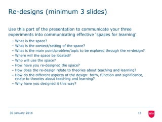 Re-designs (minimum 3 slides)
Use this part of the presentation to communicate your three
experiments into communicating effective ‘spaces for learning’
– What is the space?
– What is the context/setting of the space?
– What is the main point/problem/topic to be explored through the re-design?
– Where will the space be located?
– Who will use the space?
– How have you re-designed the space?
– How does the re-design relate to theories about teaching and learning?
– How do the different aspects of the design: form, function and significance,
relate to theories about teaching and learning?
– Why have you designed it this way?
30 January 2018 15
 