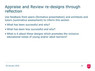 Appraise and Review re-designs through
reflection
Use feedback from peers (formative presentation) and architects and
tutors (summative assessment) to inform this section
• What has been successful and why?
• What has been less successful and why?
• What is it about these designs which promotes the inclusive
educational needs of young and/or adult learners?
30 January 2018 16
 