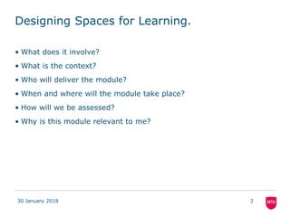 Designing Spaces for Learning.
• What does it involve?
• What is the context?
• Who will deliver the module?
• When and where will the module take place?
• How will we be assessed?
• Why is this module relevant to me?
30 January 2018 3
 