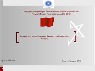 Preparatory Meeting of American-Moroccan Competencies
                                     Network Forum New York, June 23, 2012




                         Introduction to the Moroccan Research and Innovation
                                                System




Ilyas AZZIOUI                                                          Date : 23 June 2012


Preparatory meeting of      American-Moroccan competencies Network Forum        New York June 23, 2012
 