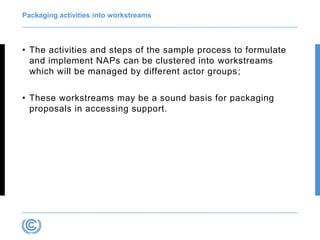 Packaging activities into workstreams
• The activities and steps of the sample process to formulate
and implement NAPs can be clustered into workstreams
which will be managed by different actor groups;
• These workstreams may be a sound basis for packaging
proposals in accessing support.
 