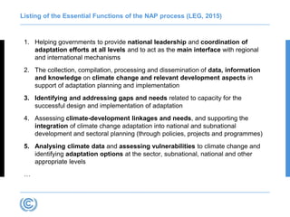 Listing of the Essential Functions of the NAP process (LEG, 2015)
1. Helping governments to provide national leadership and coordination of
adaptation efforts at all levels and to act as the main interface with regional
and international mechanisms
2. The collection, compilation, processing and dissemination of data, information
and knowledge on climate change and relevant development aspects in
support of adaptation planning and implementation
3. Identifying and addressing gaps and needs related to capacity for the
successful design and implementation of adaptation
4. Assessing climate-development linkages and needs, and supporting the
integration of climate change adaptation into national and subnational
development and sectoral planning (through policies, projects and programmes)
5. Analysing climate data and assessing vulnerabilities to climate change and
identifying adaptation options at the sector, subnational, national and other
appropriate levels
…
 