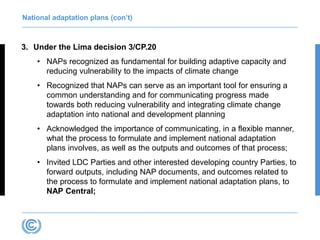 National adaptation plans (con’t)
3. Under the Lima decision 3/CP.20
• NAPs recognized as fundamental for building adaptive capacity and
reducing vulnerability to the impacts of climate change
• Recognized that NAPs can serve as an important tool for ensuring a
common understanding and for communicating progress made
towards both reducing vulnerability and integrating climate change
adaptation into national and development planning
• Acknowledged the importance of communicating, in a flexible manner,
what the process to formulate and implement national adaptation
plans involves, as well as the outputs and outcomes of that process;
• Invited LDC Parties and other interested developing country Parties, to
forward outputs, including NAP documents, and outcomes related to
the process to formulate and implement national adaptation plans, to
NAP Central;
 