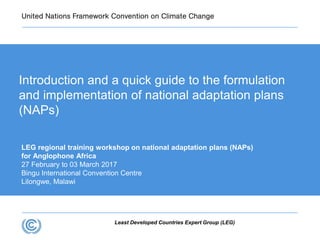 Least Developed Countries Expert Group (LEG)
LEG regional training workshop on national adaptation plans (NAPs)
for Anglophone Africa
27 February to 03 March 2017
Bingu International Convention Centre
Lilongwe, Malawi
Introduction and a quick guide to the formulation
and implementation of national adaptation plans
(NAPs)
 