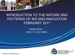 INTRODUCTION TO THE NATURE AND
PATTERNS OF IKS AND INNOVATION
FEBRUARY 2017
Maditsi Edwin
IKSM 111 LECTURER
 