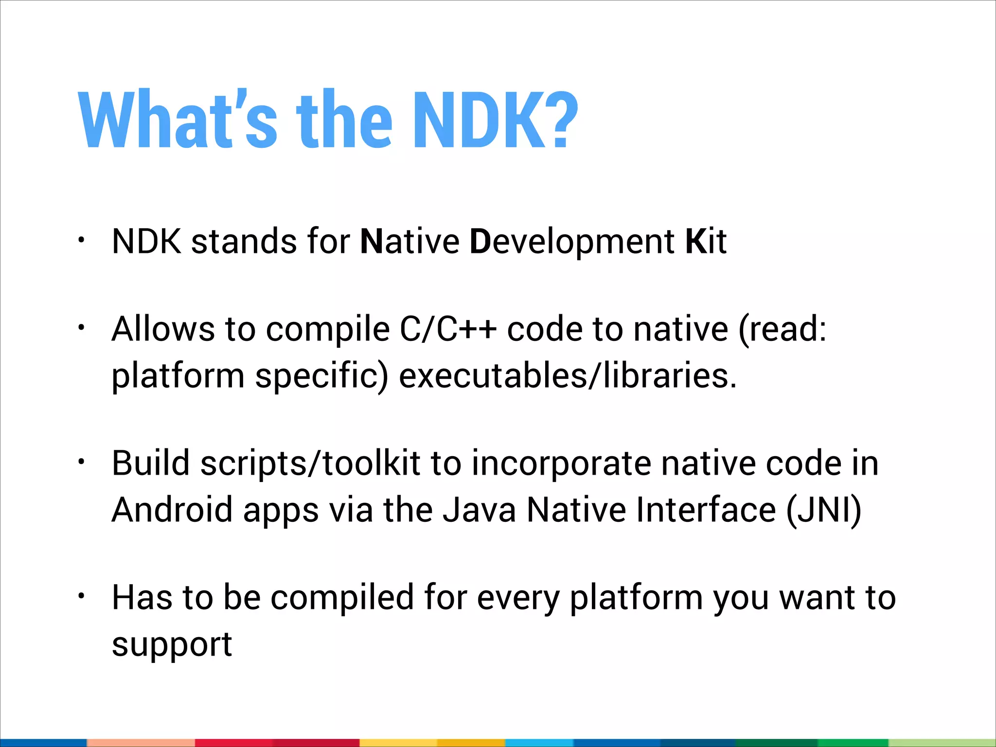 What’s the NDK?
•

NDK stands for Native Development Kit

•

Allows to compile C/C++ code to native (read:
platform specific) executables/libraries.

•

Build scripts/toolkit to incorporate native code in
Android apps via the Java Native Interface (JNI)

•

Has to be compiled for every platform you want to
support

 