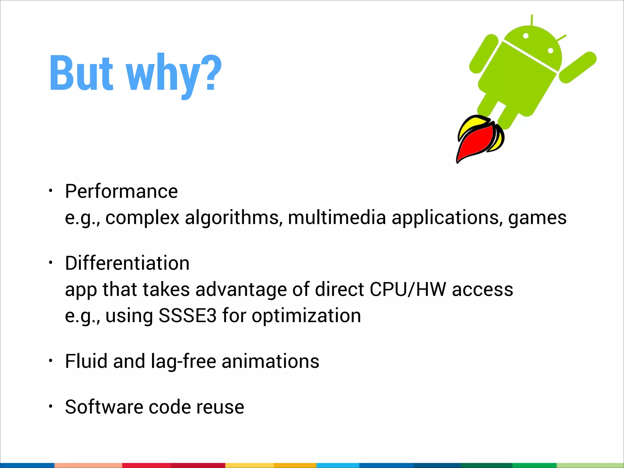 But why?
•

Performance 
e.g., complex algorithms, multimedia applications, games

•

Differentiation  
app that takes advantage of direct CPU/HW access 
e.g., using SSSE3 for optimization

•

Fluid and lag-free animations

•

Software code reuse

 