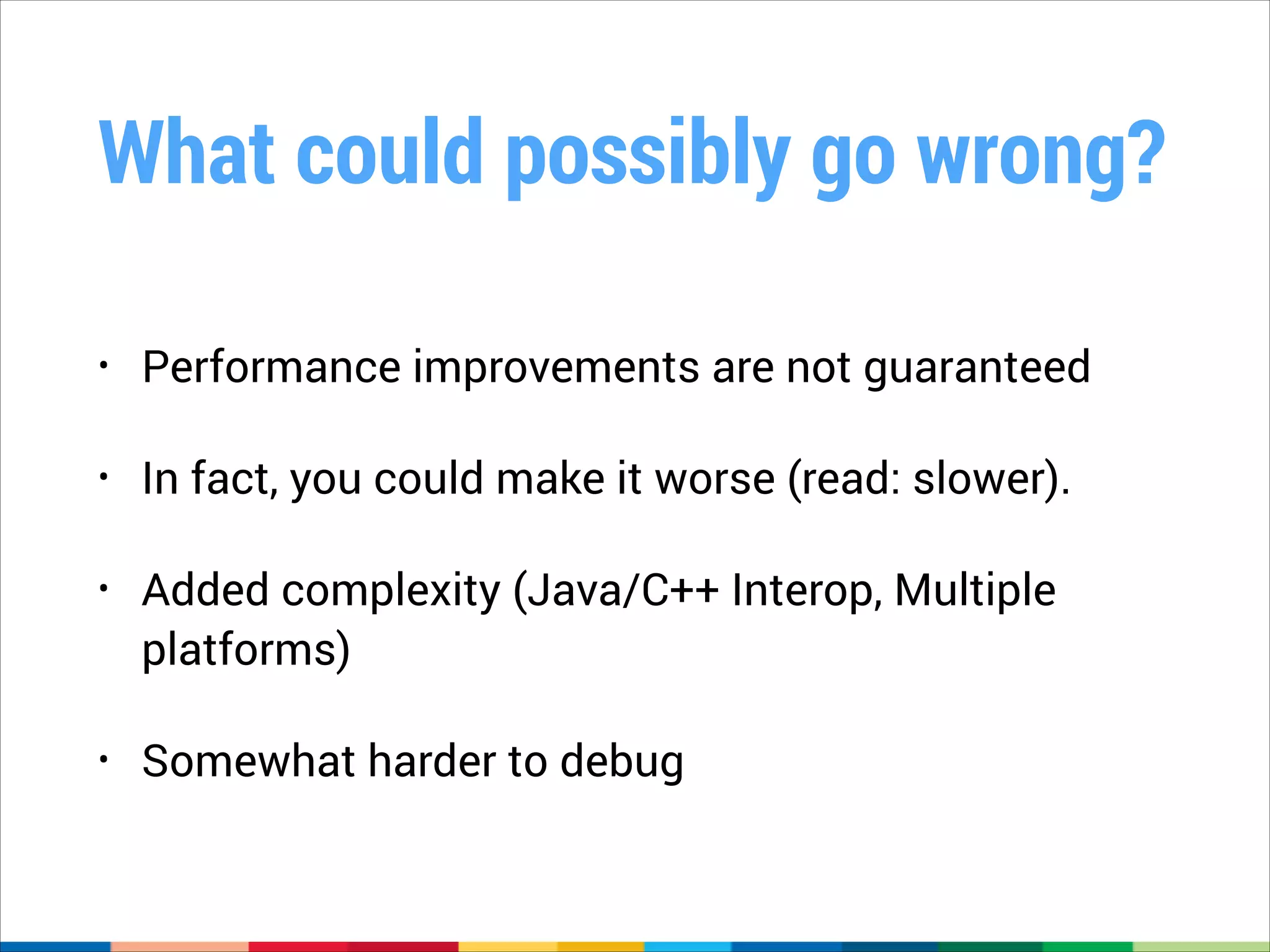 What could possibly go wrong?
•

Performance improvements are not guaranteed

•

In fact, you could make it worse (read: slower).

•

Added complexity (Java/C++ Interop, Multiple
platforms)

•

Somewhat harder to debug

 