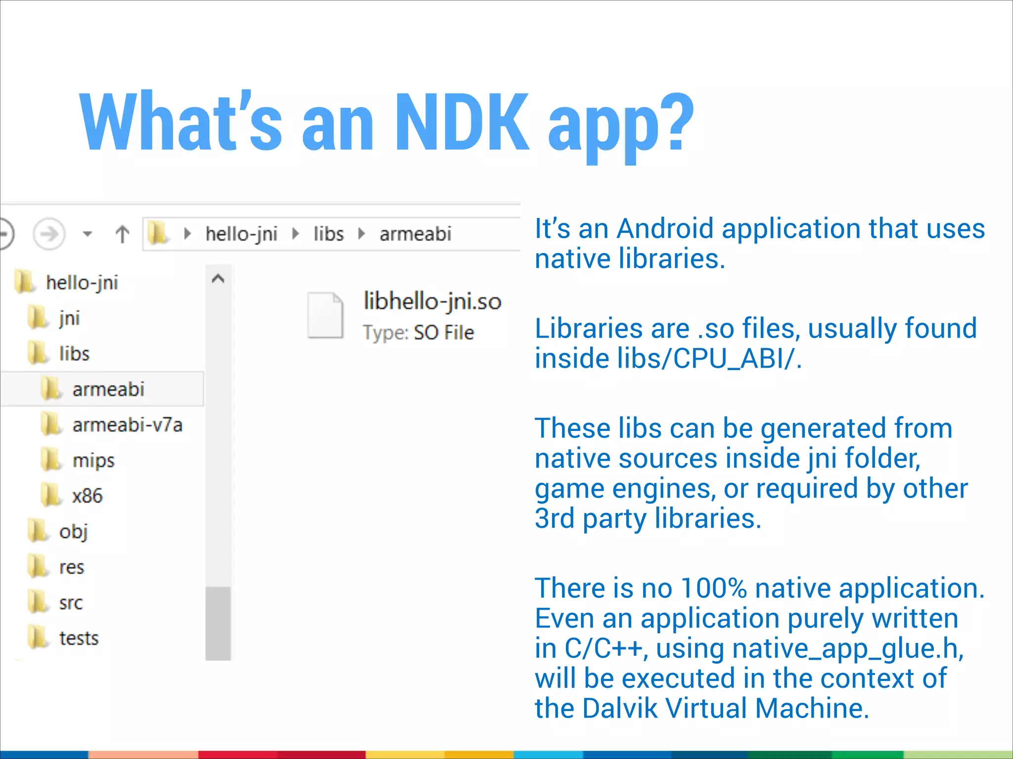 What’s an NDK app?
It’s an Android application that uses
native libraries.
!

Libraries are .so files, usually found
inside libs/CPU_ABI/.
!

These libs can be generated from
native sources inside jni folder,
game engines, or required by other
3rd party libraries.
!

There is no 100% native application.
Even an application purely written
in C/C++, using native_app_glue.h,
will be executed in the context of
the Dalvik Virtual Machine.

 