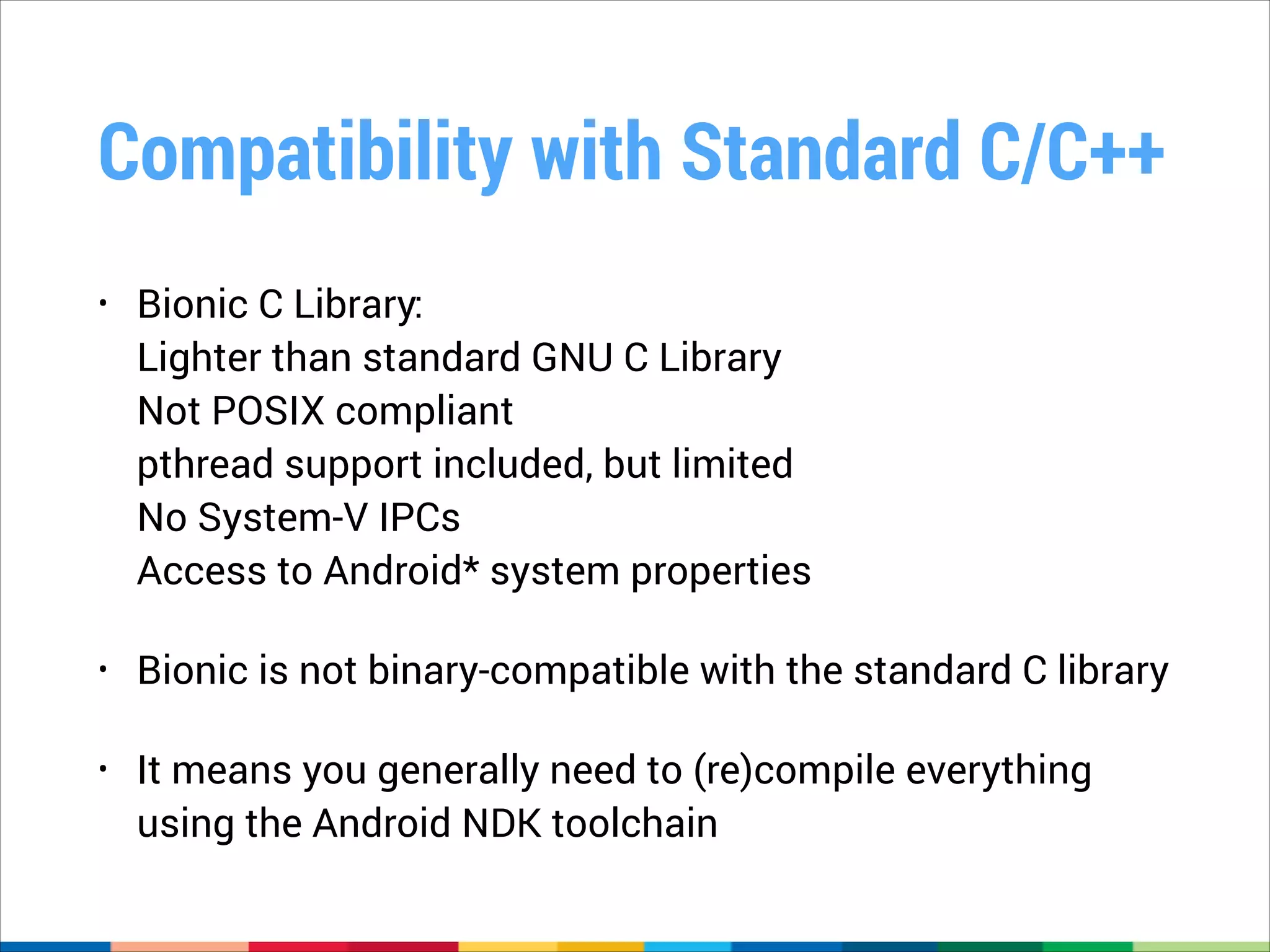 Compatibility with Standard C/C++
•

Bionic C Library: 
Lighter than standard GNU C Library 
Not POSIX compliant 
pthread support included, but limited 
No System-V IPCs 
Access to Android* system properties

•

Bionic is not binary-compatible with the standard C library

•

It means you generally need to (re)compile everything
using the Android NDK toolchain

 