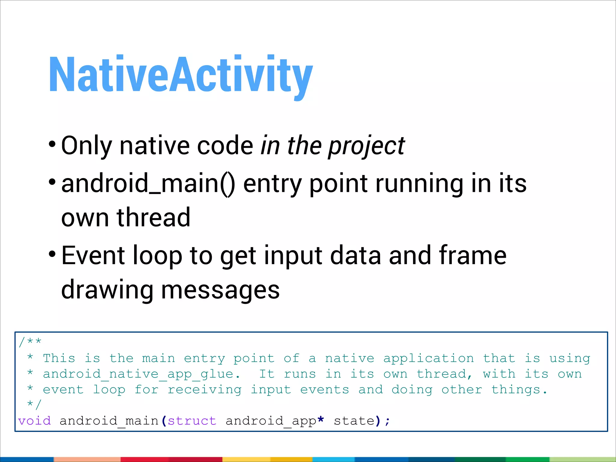 NativeActivity
• Only native code in the project
• android_main() entry point running in its
own thread
• Event loop to get input data and frame
drawing messages
/**
* This is the main entry point of a native application that is using
* android_native_app_glue. It runs in its own thread, with its own
* event loop for receiving input events and doing other things.
*/
void android_main(struct android_app* state);

 