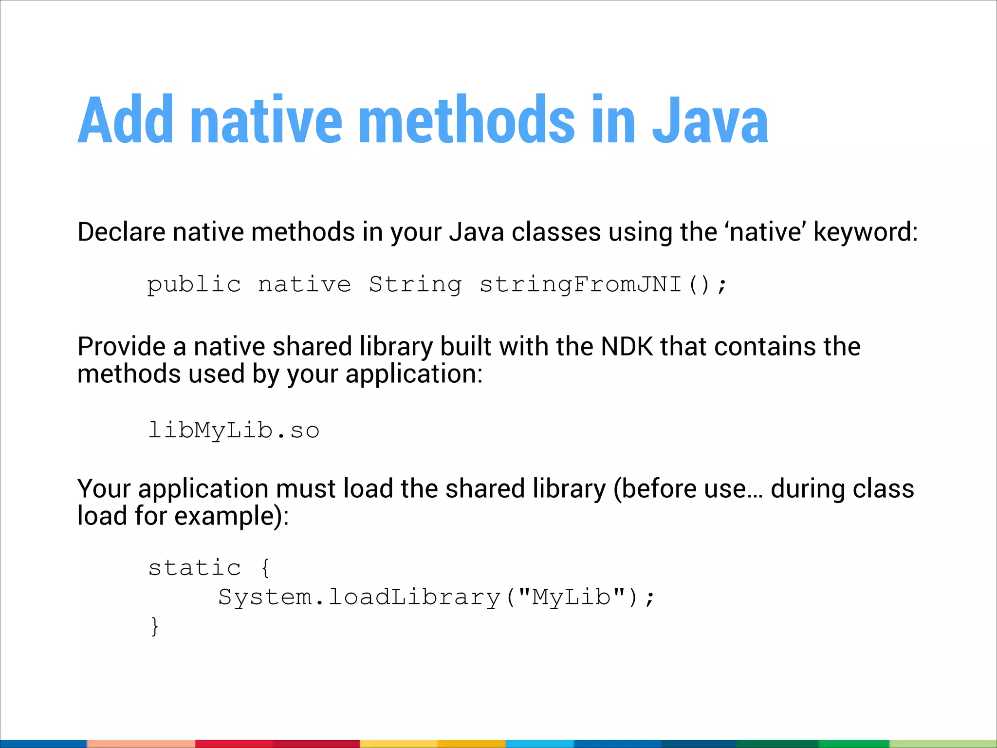 Add native methods in Java
Declare native methods in your Java classes using the ‘native’ keyword: 
public native String stringFromJNI();
!

Provide a native shared library built with the NDK that contains the
methods used by your application: 
!

libMyLib.so

Your application must load the shared library (before use… during class
load for example): 
static {
System.loadLibrary("MyLib");
}

 