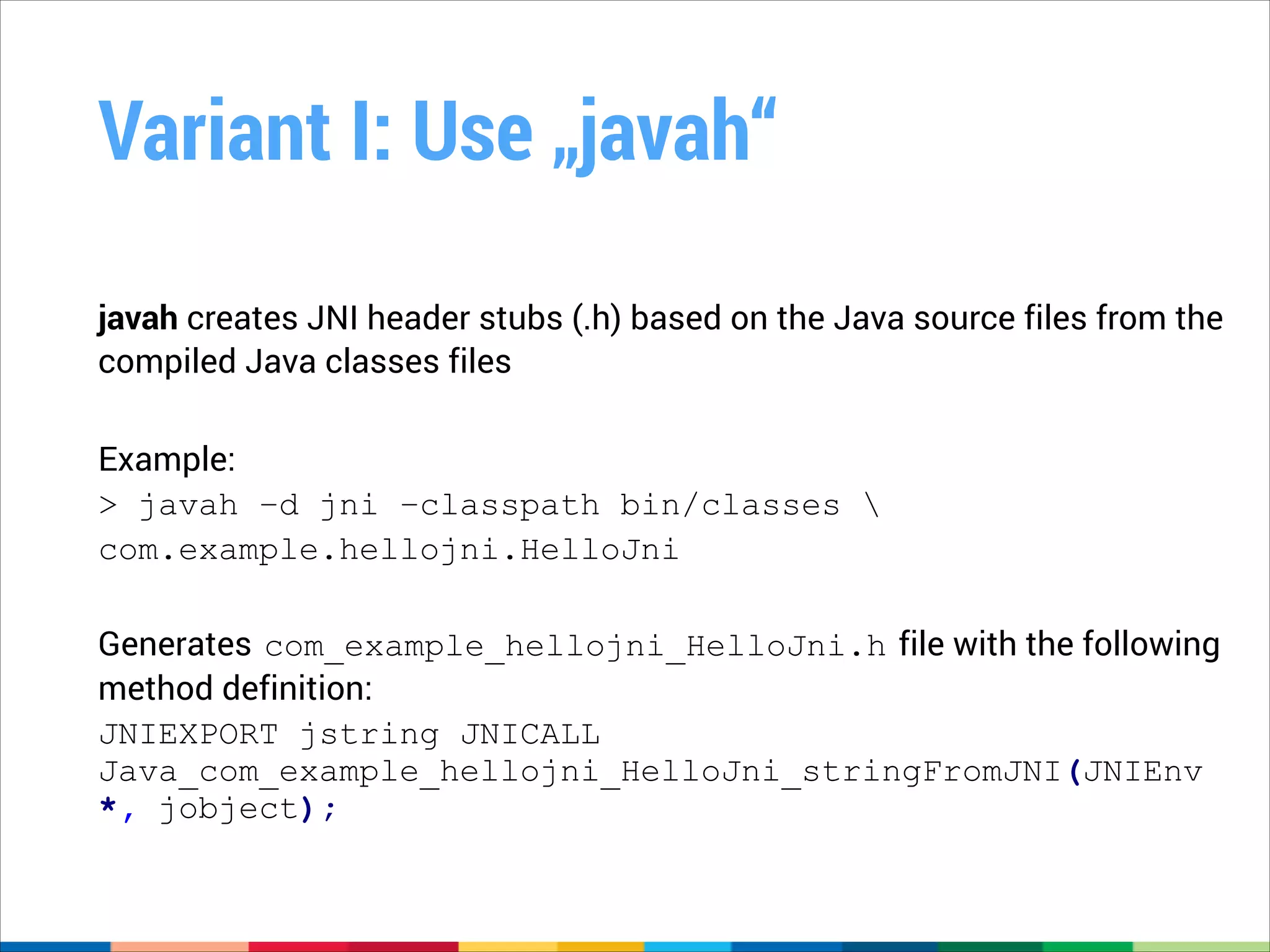 Variant I: Use „javah“
javah creates JNI header stubs (.h) based on the Java source files from the
compiled Java classes files
!

Example:
> javah –d jni –classpath bin/classes 
com.example.hellojni.HelloJni
!

Generates com_example_hellojni_HelloJni.h file with the following
method definition:
JNIEXPORT jstring JNICALL
Java_com_example_hellojni_HelloJni_stringFromJNI(JNIEnv
*, jobject);

 