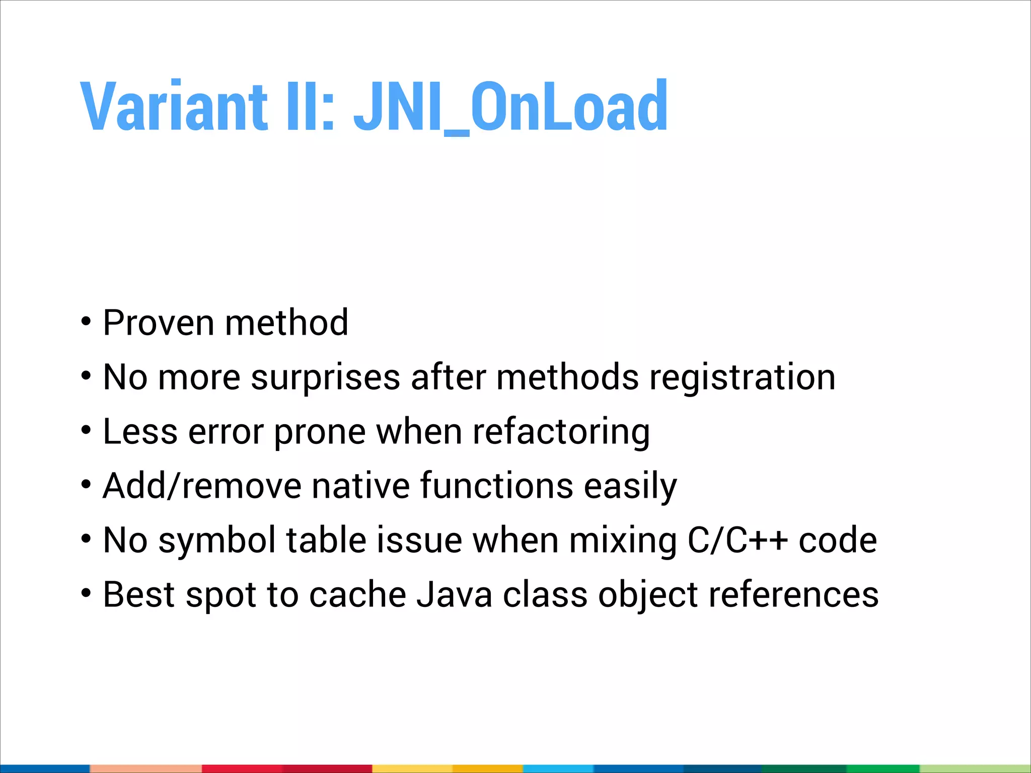 Variant II: JNI_OnLoad
• Proven method
• No more surprises after methods registration
• Less error prone when refactoring
• Add/remove native functions easily
• No symbol table issue when mixing C/C++ code
• Best spot to cache Java class object references

 