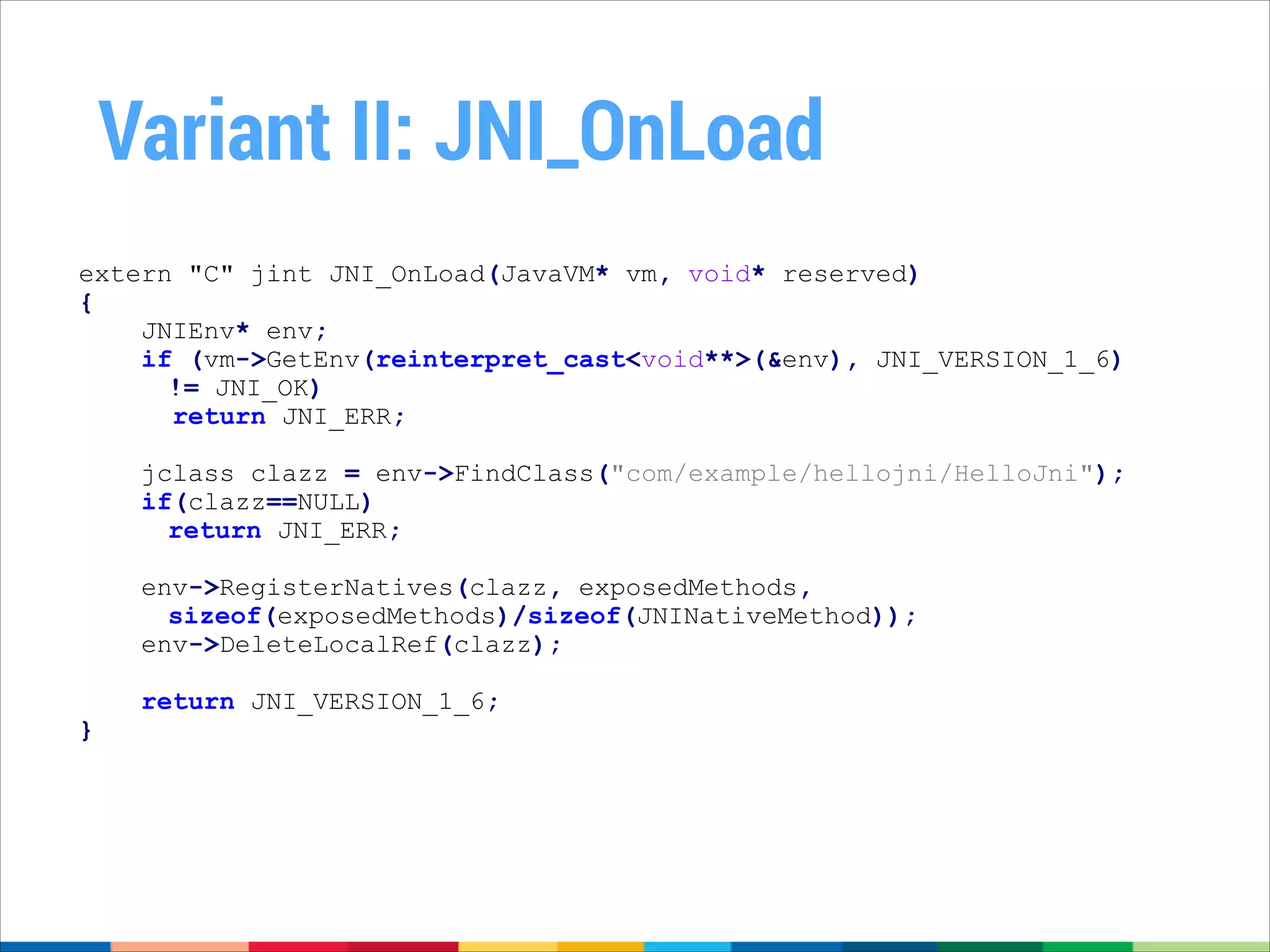 Variant II: JNI_OnLoad
extern "C" jint JNI_OnLoad(JavaVM* vm, void* reserved)
{
JNIEnv* env;
if (vm->GetEnv(reinterpret_cast<void**>(&env), JNI_VERSION_1_6)
!= JNI_OK)
return JNI_ERR;

!

jclass clazz = env->FindClass("com/example/hellojni/HelloJni");
if(clazz==NULL)
return JNI_ERR;
env->RegisterNatives(clazz, exposedMethods,
sizeof(exposedMethods)/sizeof(JNINativeMethod));
env->DeleteLocalRef(clazz);

}

return JNI_VERSION_1_6;

 