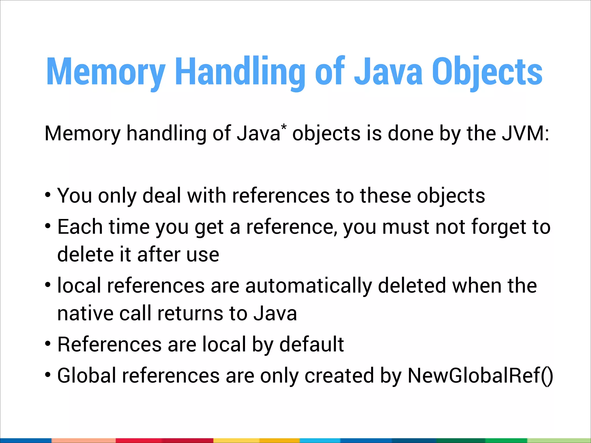 Memory Handling of Java Objects
Memory handling of Java* objects is done by the JVM:
!

• You only deal with references to these objects
• Each time you get a reference, you must not forget to
delete it after use
• local references are automatically deleted when the
native call returns to Java
• References are local by default
• Global references are only created by NewGlobalRef()

 
