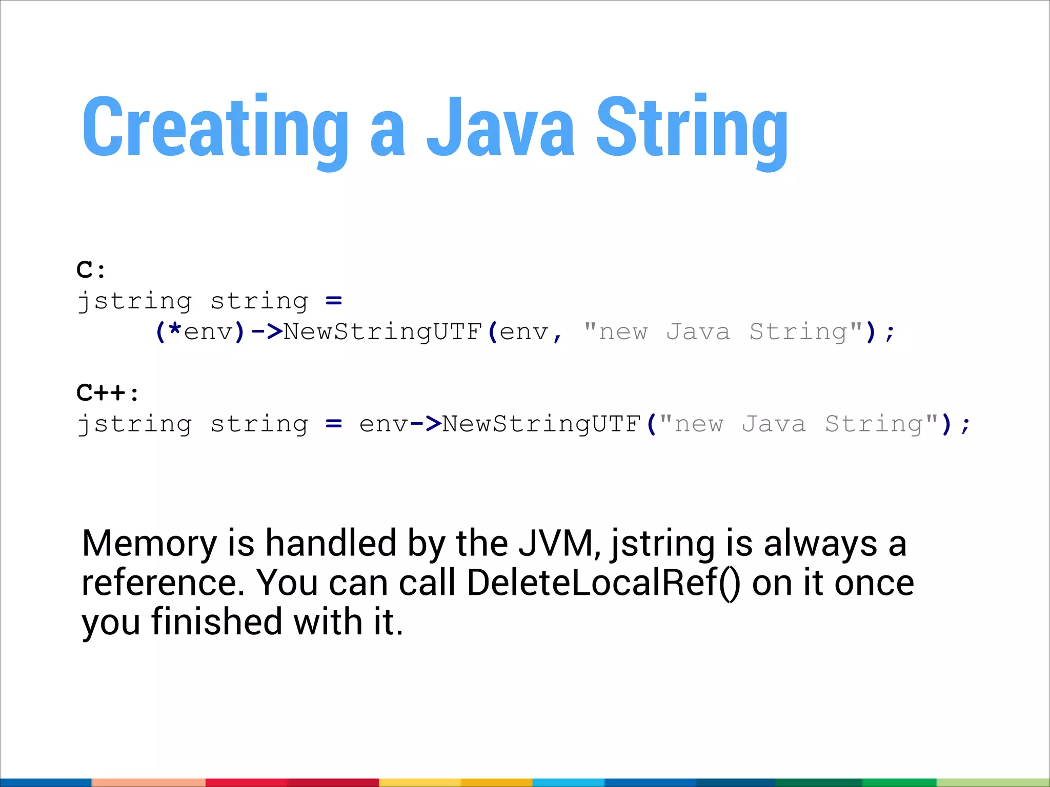 Creating a Java String
C:
jstring string =
(*env)->NewStringUTF(env, "new Java String");
!

C++:
jstring string = env->NewStringUTF("new Java String");

Memory is handled by the JVM, jstring is always a
reference. You can call DeleteLocalRef() on it once
you finished with it.

 