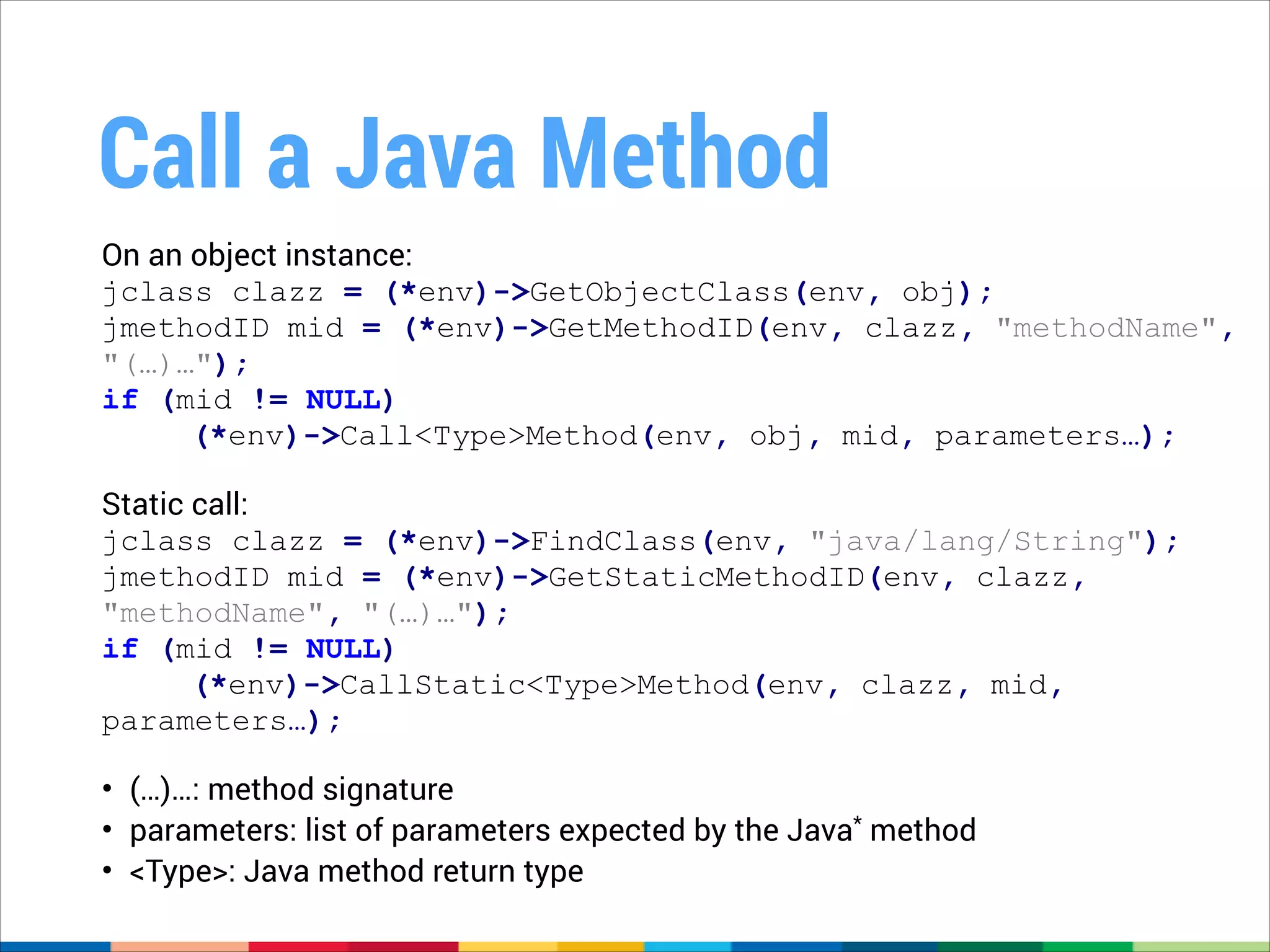 Call a Java Method
On an object instance:
jclass clazz = (*env)->GetObjectClass(env, obj);
jmethodID mid = (*env)->GetMethodID(env, clazz, "methodName",
"(…)…");
if (mid != NULL)
(*env)->Call<Type>Method(env, obj, mid, parameters…);
!
Static call:
jclass clazz = (*env)->FindClass(env, "java/lang/String");
jmethodID mid = (*env)->GetStaticMethodID(env, clazz,
"methodName", "(…)…");
if (mid != NULL)
(*env)->CallStatic<Type>Method(env, clazz, mid,
parameters…);
!
• (…)…: method signature
• parameters: list of parameters expected by the Java* method
• <Type>: Java method return type

 