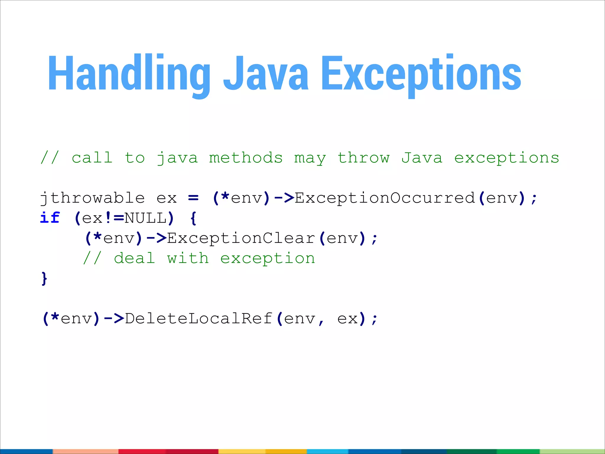 Handling Java Exceptions
// call to java methods may throw Java exceptions
jthrowable ex = (*env)->ExceptionOccurred(env);
if (ex!=NULL) {
(*env)->ExceptionClear(env);
// deal with exception
}
!

(*env)->DeleteLocalRef(env, ex);

 