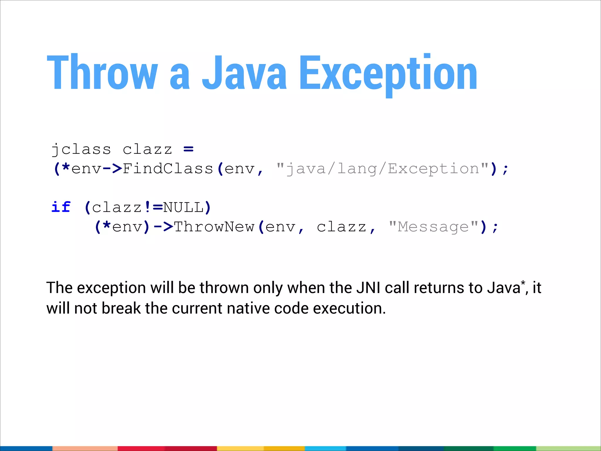 Throw a Java Exception
jclass clazz =
(*env->FindClass(env, "java/lang/Exception");
!

if (clazz!=NULL)
(*env)->ThrowNew(env, clazz, "Message");
The exception will be thrown only when the JNI call returns to Java*, it
will not break the current native code execution.

 
