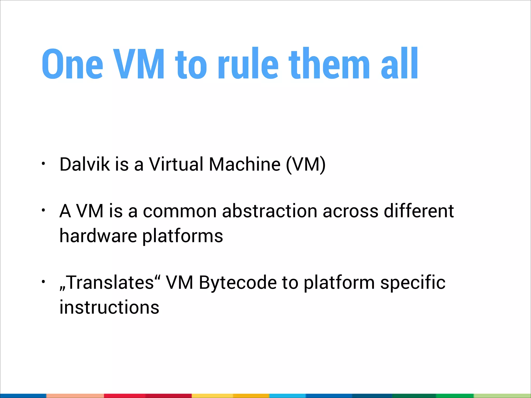 One VM to rule them all
•

Dalvik is a Virtual Machine (VM)

•

A VM is a common abstraction across different
hardware platforms

•

„Translates“ VM Bytecode to platform specific
instructions

 