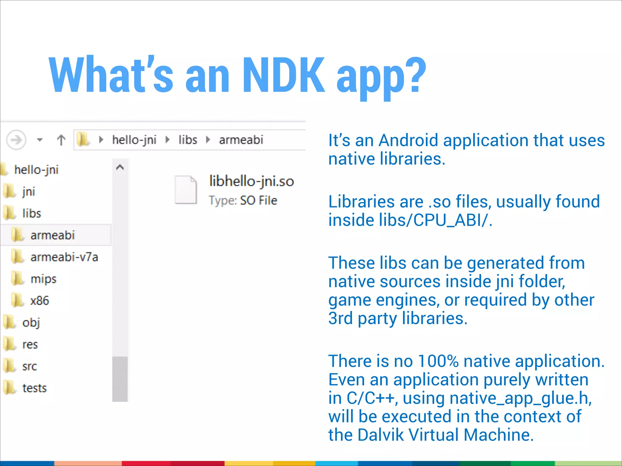 What’s an NDK app?
It’s an Android application that uses
native libraries.
!

Libraries are .so files, usually found
inside libs/CPU_ABI/.
!

These libs can be generated from
native sources inside jni folder,
game engines, or required by other
3rd party libraries.
!

There is no 100% native application.
Even an application purely written
in C/C++, using native_app_glue.h,
will be executed in the context of
the Dalvik Virtual Machine.

 