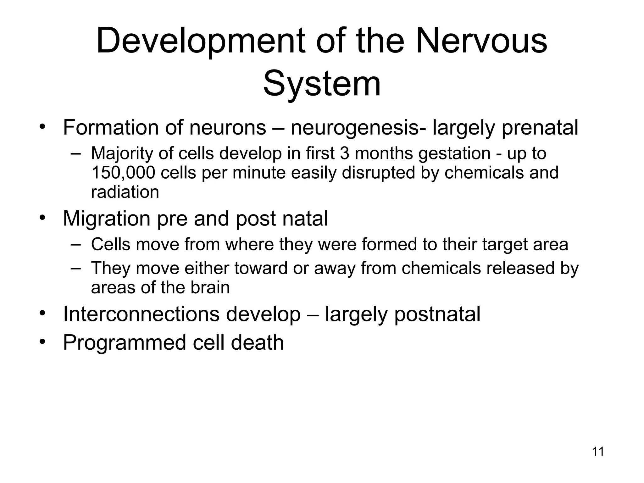 11
Development of the Nervous
System
• Formation of neurons – neurogenesis- largely prenatal
– Majority of cells develop in first 3 months gestation - up to
150,000 cells per minute easily disrupted by chemicals and
radiation
• Migration pre and post natal
– Cells move from where they were formed to their target area
– They move either toward or away from chemicals released by
areas of the brain
• Interconnections develop – largely postnatal
• Programmed cell death
 
