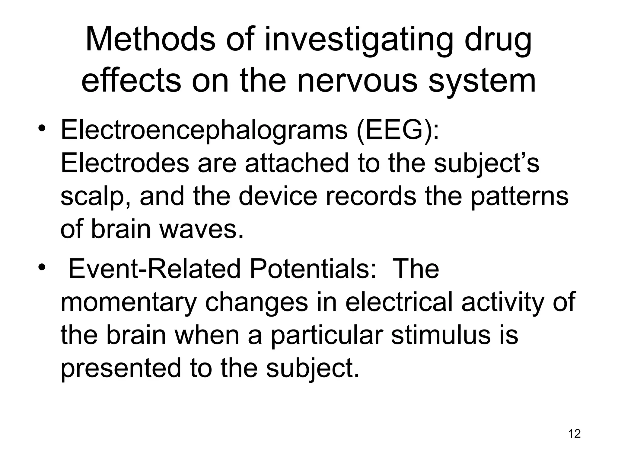 12
Methods of investigating drug
effects on the nervous system
• Electroencephalograms (EEG):
Electrodes are attached to the subject’s
scalp, and the device records the patterns
of brain waves.
• Event-Related Potentials: The
momentary changes in electrical activity of
the brain when a particular stimulus is
presented to the subject.
 
