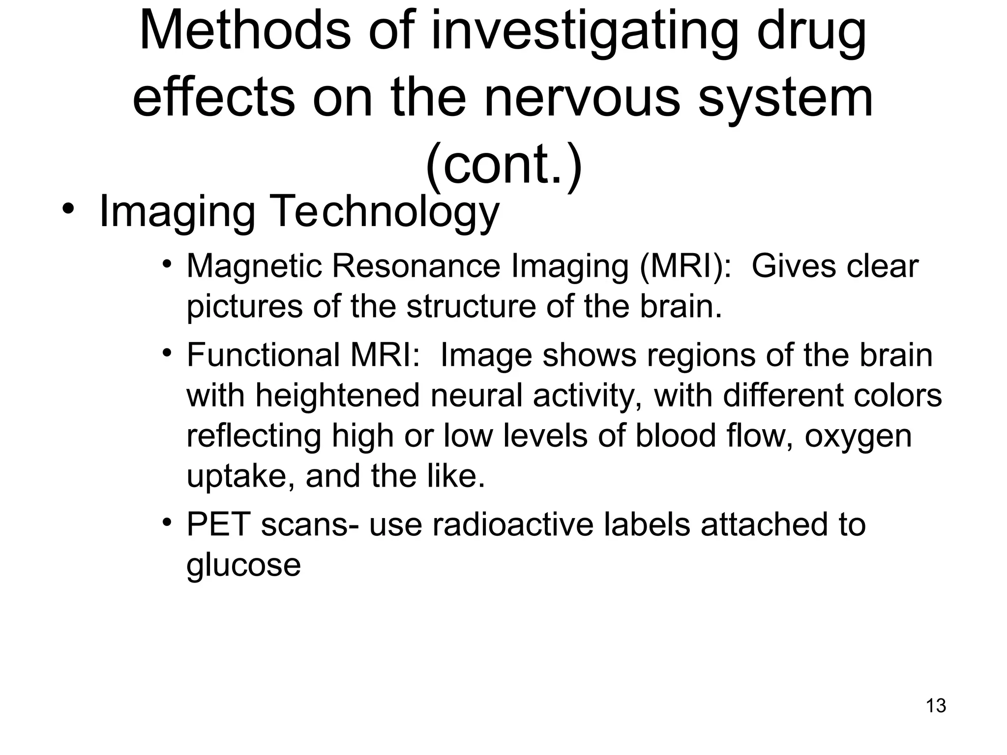 13
Methods of investigating drug
effects on the nervous system
(cont.)
• Imaging Technology
• Magnetic Resonance Imaging (MRI): Gives clear
pictures of the structure of the brain.
• Functional MRI: Image shows regions of the brain
with heightened neural activity, with different colors
reflecting high or low levels of blood flow, oxygen
uptake, and the like.
• PET scans- use radioactive labels attached to
glucose
 