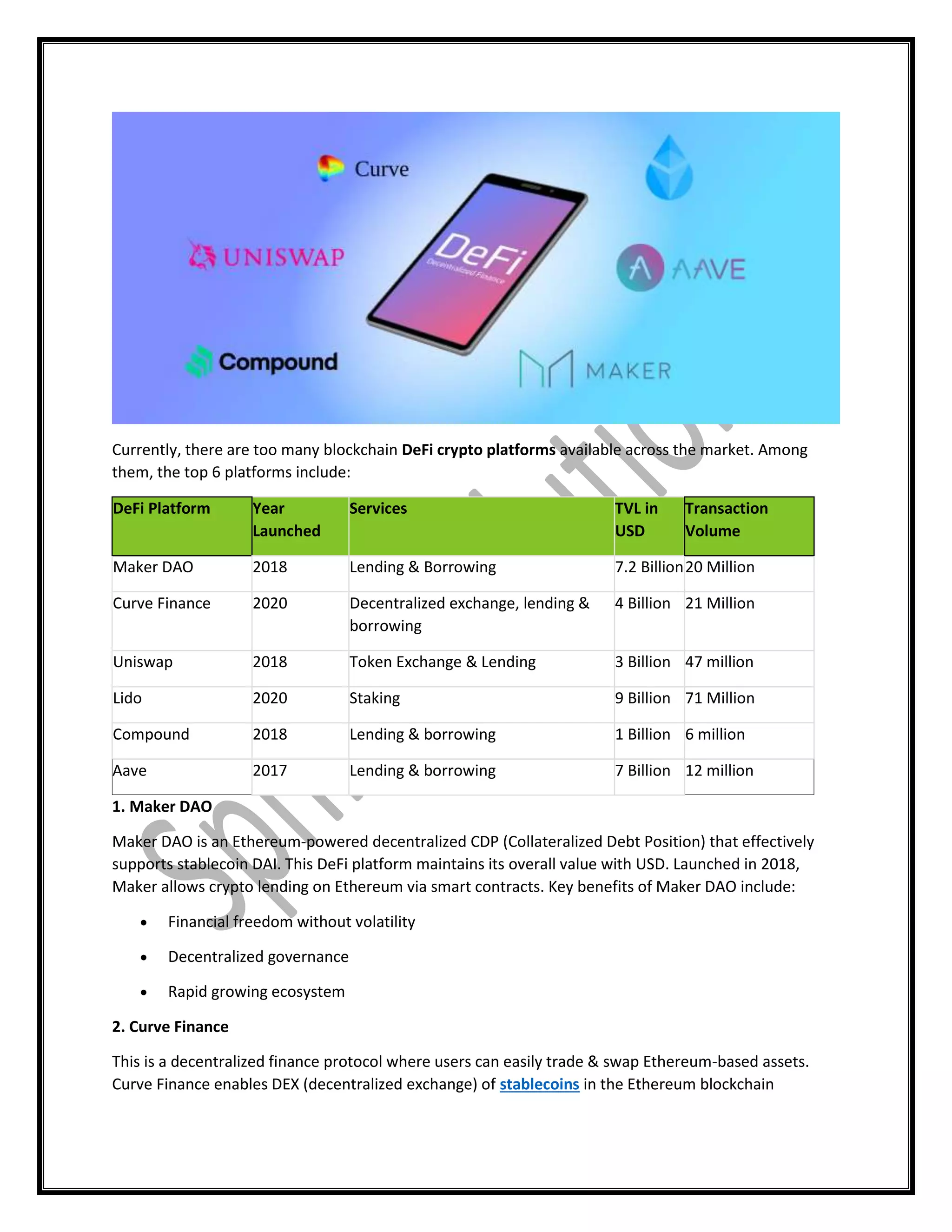 Currently, there are too many blockchain DeFi crypto platforms available across the market. Among
them, the top 6 platforms include:
DeFi Platform Year
Launched
Services TVL in
USD
Transaction
Volume
Maker DAO 2018 Lending & Borrowing 7.2 Billion20 Million
Curve Finance 2020 Decentralized exchange, lending &
borrowing
4 Billion 21 Million
Uniswap 2018 Token Exchange & Lending 3 Billion 47 million
Lido 2020 Staking 9 Billion 71 Million
Compound 2018 Lending & borrowing 1 Billion 6 million
Aave 2017 Lending & borrowing 7 Billion 12 million
1. Maker DAO
Maker DAO is an Ethereum-powered decentralized CDP (Collateralized Debt Position) that effectively
supports stablecoin DAI. This DeFi platform maintains its overall value with USD. Launched in 2018,
Maker allows crypto lending on Ethereum via smart contracts. Key benefits of Maker DAO include:
 Financial freedom without volatility
 Decentralized governance
 Rapid growing ecosystem
2. Curve Finance
This is a decentralized finance protocol where users can easily trade & swap Ethereum-based assets.
Curve Finance enables DEX (decentralized exchange) of stablecoins in the Ethereum blockchain
 