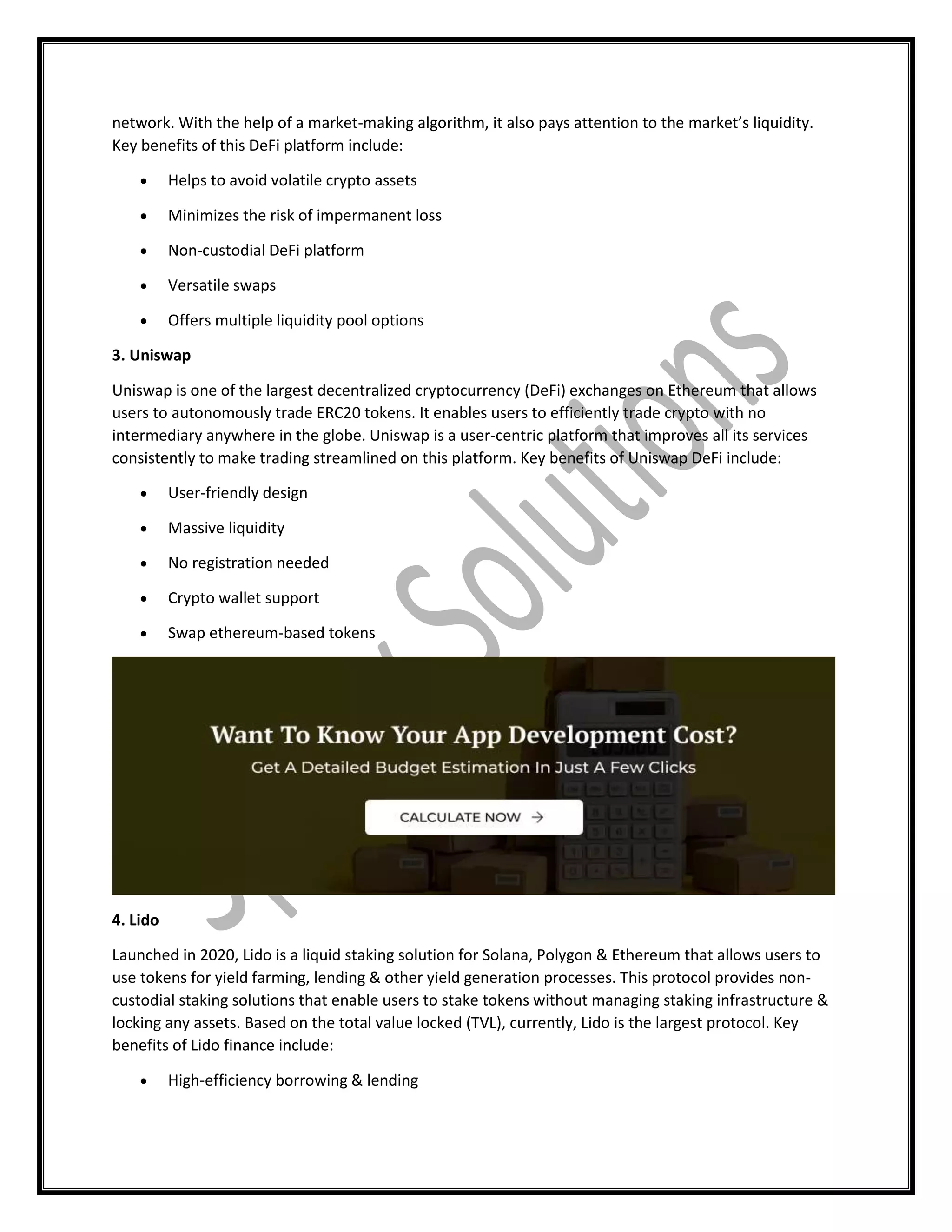 network. With the help of a market-making algorithm, it also pays attention to the market’s liquidity.
Key benefits of this DeFi platform include:
 Helps to avoid volatile crypto assets
 Minimizes the risk of impermanent loss
 Non-custodial DeFi platform
 Versatile swaps
 Offers multiple liquidity pool options
3. Uniswap
Uniswap is one of the largest decentralized cryptocurrency (DeFi) exchanges on Ethereum that allows
users to autonomously trade ERC20 tokens. It enables users to efficiently trade crypto with no
intermediary anywhere in the globe. Uniswap is a user-centric platform that improves all its services
consistently to make trading streamlined on this platform. Key benefits of Uniswap DeFi include:
 User-friendly design
 Massive liquidity
 No registration needed
 Crypto wallet support
 Swap ethereum-based tokens
4. Lido
Launched in 2020, Lido is a liquid staking solution for Solana, Polygon & Ethereum that allows users to
use tokens for yield farming, lending & other yield generation processes. This protocol provides non-
custodial staking solutions that enable users to stake tokens without managing staking infrastructure &
locking any assets. Based on the total value locked (TVL), currently, Lido is the largest protocol. Key
benefits of Lido finance include:
 High-efficiency borrowing & lending
 