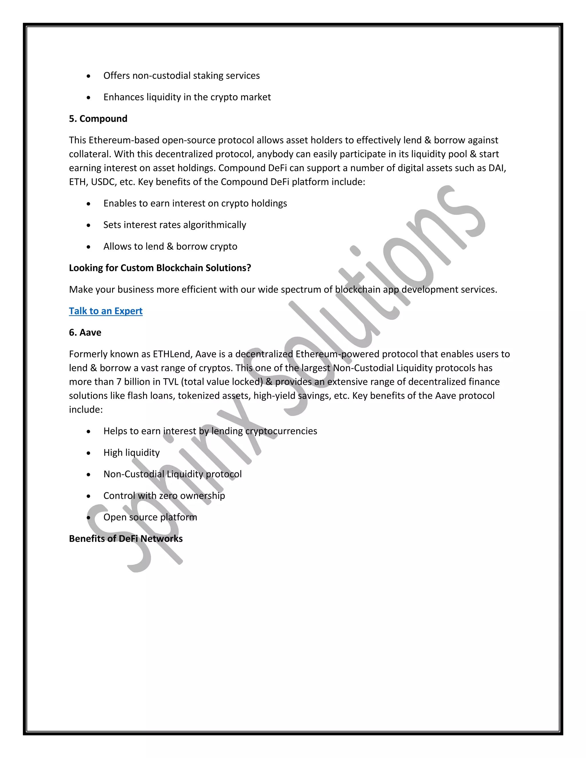  Offers non-custodial staking services
 Enhances liquidity in the crypto market
5. Compound
This Ethereum-based open-source protocol allows asset holders to effectively lend & borrow against
collateral. With this decentralized protocol, anybody can easily participate in its liquidity pool & start
earning interest on asset holdings. Compound DeFi can support a number of digital assets such as DAI,
ETH, USDC, etc. Key benefits of the Compound DeFi platform include:
 Enables to earn interest on crypto holdings
 Sets interest rates algorithmically
 Allows to lend & borrow crypto
Looking for Custom Blockchain Solutions?
Make your business more efficient with our wide spectrum of blockchain app development services.
Talk to an Expert
6. Aave
Formerly known as ETHLend, Aave is a decentralized Ethereum-powered protocol that enables users to
lend & borrow a vast range of cryptos. This one of the largest Non-Custodial Liquidity protocols has
more than 7 billion in TVL (total value locked) & provides an extensive range of decentralized finance
solutions like flash loans, tokenized assets, high-yield savings, etc. Key benefits of the Aave protocol
include:
 Helps to earn interest by lending cryptocurrencies
 High liquidity
 Non-Custodial Liquidity protocol
 Control with zero ownership
 Open source platform
Benefits of DeFi Networks
 