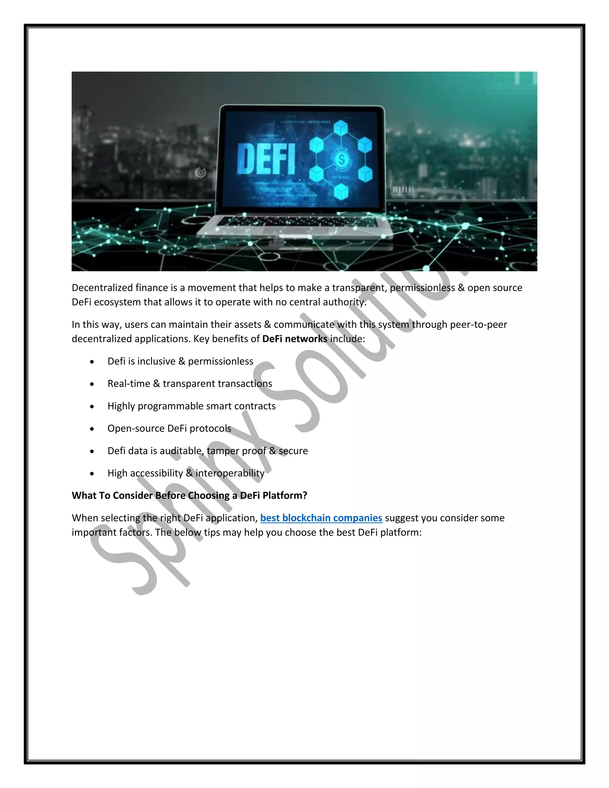 Decentralized finance is a movement that helps to make a transparent, permissionless & open source
DeFi ecosystem that allows it to operate with no central authority.
In this way, users can maintain their assets & communicate with this system through peer-to-peer
decentralized applications. Key benefits of DeFi networks include:
 Defi is inclusive & permissionless
 Real-time & transparent transactions
 Highly programmable smart contracts
 Open-source DeFi protocols
 Defi data is auditable, tamper proof & secure
 High accessibility & interoperability
What To Consider Before Choosing a DeFi Platform?
When selecting the right DeFi application, best blockchain companies suggest you consider some
important factors. The below tips may help you choose the best DeFi platform:
 