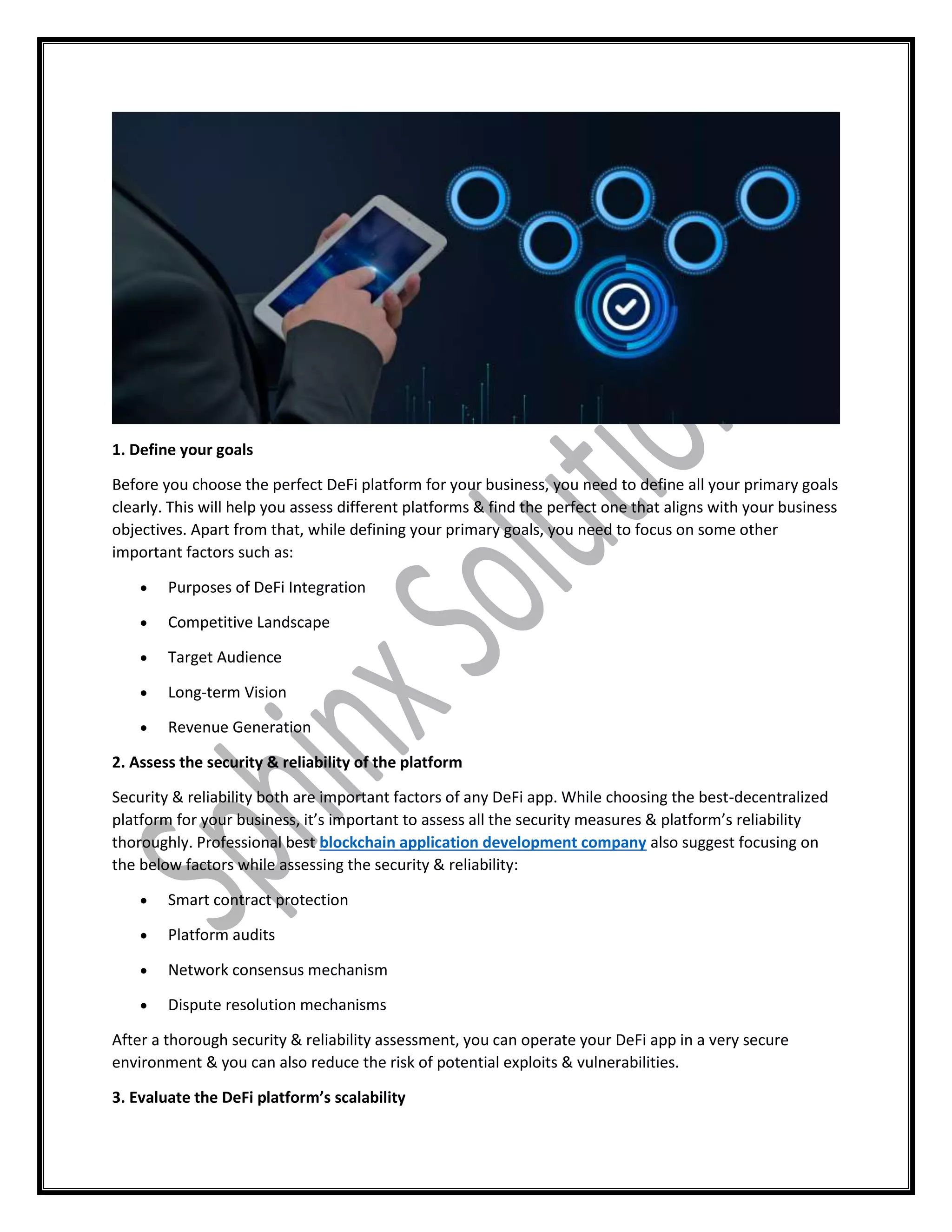 1. Define your goals
Before you choose the perfect DeFi platform for your business, you need to define all your primary goals
clearly. This will help you assess different platforms & find the perfect one that aligns with your business
objectives. Apart from that, while defining your primary goals, you need to focus on some other
important factors such as:
 Purposes of DeFi Integration
 Competitive Landscape
 Target Audience
 Long-term Vision
 Revenue Generation
2. Assess the security & reliability of the platform
Security & reliability both are important factors of any DeFi app. While choosing the best-decentralized
platform for your business, it’s important to assess all the security measures & platform’s reliability
thoroughly. Professional best blockchain application development company also suggest focusing on
the below factors while assessing the security & reliability:
 Smart contract protection
 Platform audits
 Network consensus mechanism
 Dispute resolution mechanisms
After a thorough security & reliability assessment, you can operate your DeFi app in a very secure
environment & you can also reduce the risk of potential exploits & vulnerabilities.
3. Evaluate the DeFi platform’s scalability
 