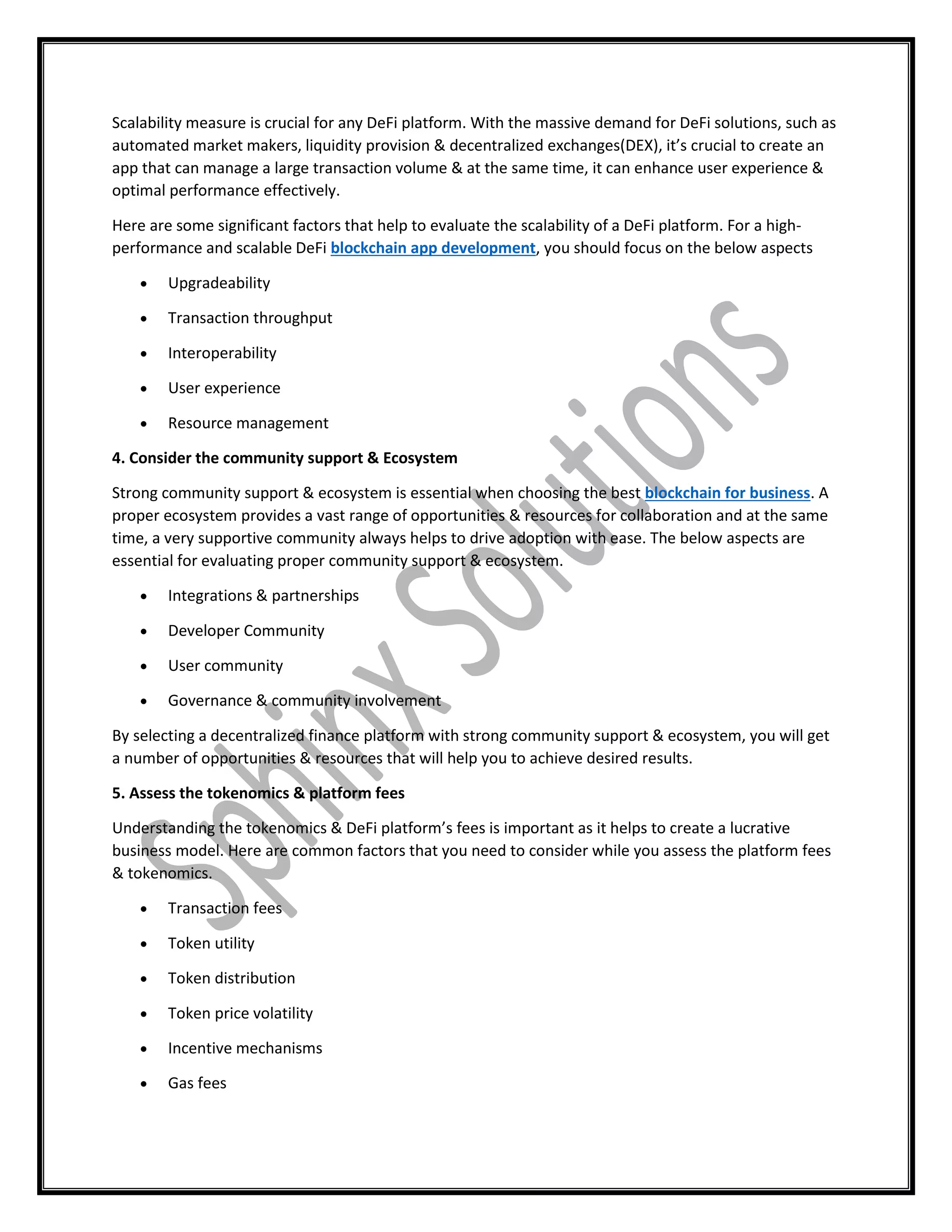 Scalability measure is crucial for any DeFi platform. With the massive demand for DeFi solutions, such as
automated market makers, liquidity provision & decentralized exchanges(DEX), it’s crucial to create an
app that can manage a large transaction volume & at the same time, it can enhance user experience &
optimal performance effectively.
Here are some significant factors that help to evaluate the scalability of a DeFi platform. For a high-
performance and scalable DeFi blockchain app development, you should focus on the below aspects
 Upgradeability
 Transaction throughput
 Interoperability
 User experience
 Resource management
4. Consider the community support & Ecosystem
Strong community support & ecosystem is essential when choosing the best blockchain for business. A
proper ecosystem provides a vast range of opportunities & resources for collaboration and at the same
time, a very supportive community always helps to drive adoption with ease. The below aspects are
essential for evaluating proper community support & ecosystem.
 Integrations & partnerships
 Developer Community
 User community
 Governance & community involvement
By selecting a decentralized finance platform with strong community support & ecosystem, you will get
a number of opportunities & resources that will help you to achieve desired results.
5. Assess the tokenomics & platform fees
Understanding the tokenomics & DeFi platform’s fees is important as it helps to create a lucrative
business model. Here are common factors that you need to consider while you assess the platform fees
& tokenomics.
 Transaction fees
 Token utility
 Token distribution
 Token price volatility
 Incentive mechanisms
 Gas fees
 