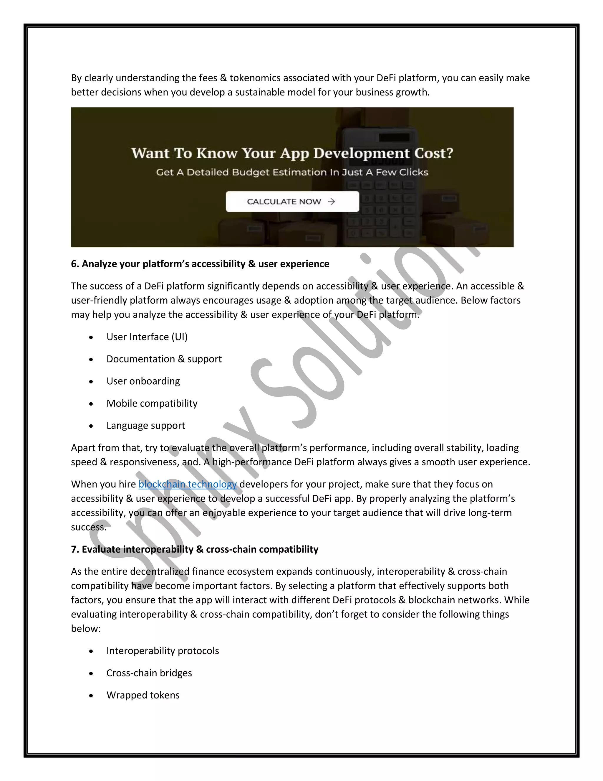 By clearly understanding the fees & tokenomics associated with your DeFi platform, you can easily make
better decisions when you develop a sustainable model for your business growth.
6. Analyze your platform’s accessibility & user experience
The success of a DeFi platform significantly depends on accessibility & user experience. An accessible &
user-friendly platform always encourages usage & adoption among the target audience. Below factors
may help you analyze the accessibility & user experience of your DeFi platform.
 User Interface (UI)
 Documentation & support
 User onboarding
 Mobile compatibility
 Language support
Apart from that, try to evaluate the overall platform’s performance, including overall stability, loading
speed & responsiveness, and. A high-performance DeFi platform always gives a smooth user experience.
When you hire blockchain technology developers for your project, make sure that they focus on
accessibility & user experience to develop a successful DeFi app. By properly analyzing the platform’s
accessibility, you can offer an enjoyable experience to your target audience that will drive long-term
success.
7. Evaluate interoperability & cross-chain compatibility
As the entire decentralized finance ecosystem expands continuously, interoperability & cross-chain
compatibility have become important factors. By selecting a platform that effectively supports both
factors, you ensure that the app will interact with different DeFi protocols & blockchain networks. While
evaluating interoperability & cross-chain compatibility, don’t forget to consider the following things
below:
 Interoperability protocols
 Cross-chain bridges
 Wrapped tokens
 