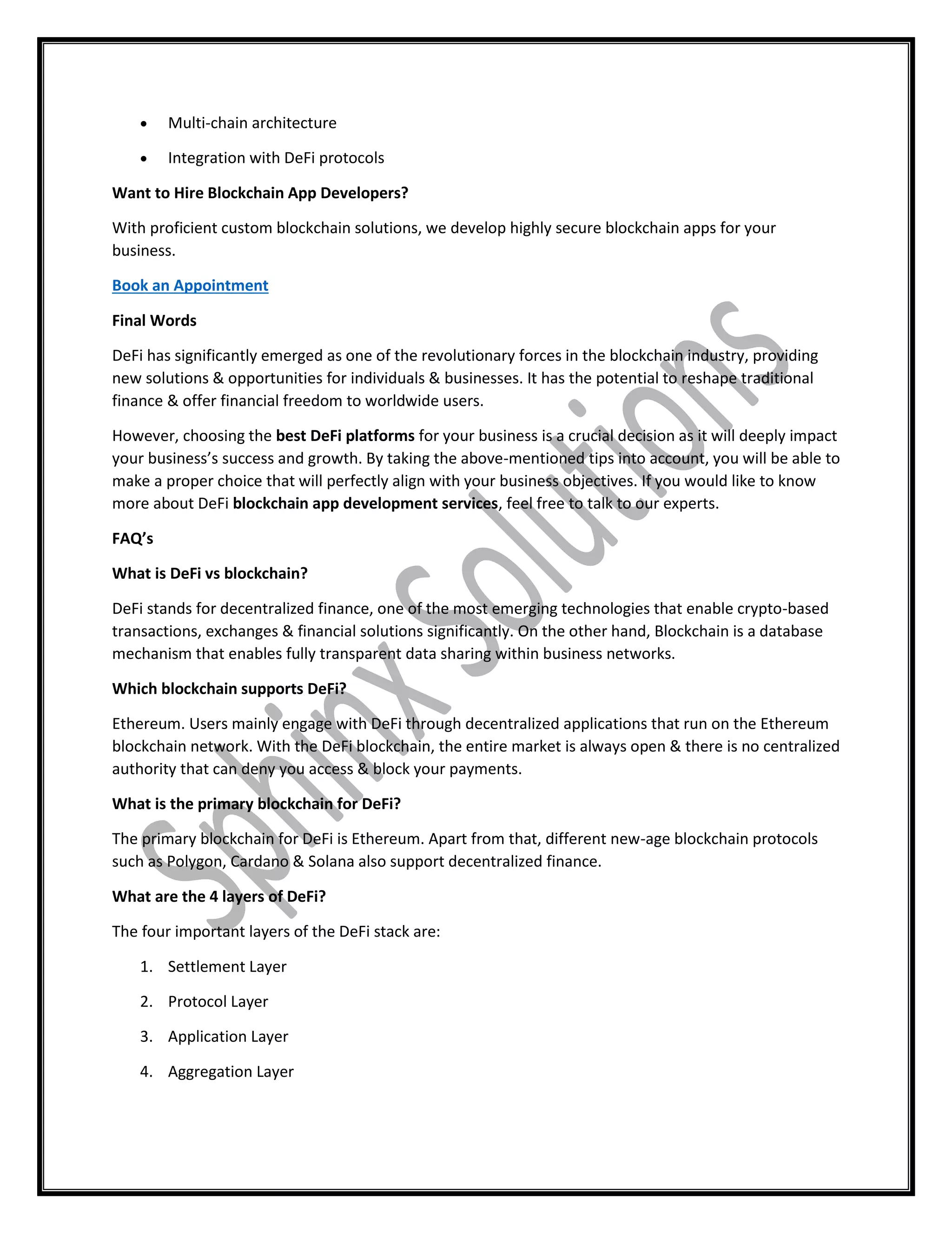  Multi-chain architecture
 Integration with DeFi protocols
Want to Hire Blockchain App Developers?
With proficient custom blockchain solutions, we develop highly secure blockchain apps for your
business.
Book an Appointment
Final Words
DeFi has significantly emerged as one of the revolutionary forces in the blockchain industry, providing
new solutions & opportunities for individuals & businesses. It has the potential to reshape traditional
finance & offer financial freedom to worldwide users.
However, choosing the best DeFi platforms for your business is a crucial decision as it will deeply impact
your business’s success and growth. By taking the above-mentioned tips into account, you will be able to
make a proper choice that will perfectly align with your business objectives. If you would like to know
more about DeFi blockchain app development services, feel free to talk to our experts.
FAQ’s
What is DeFi vs blockchain?
DeFi stands for decentralized finance, one of the most emerging technologies that enable crypto-based
transactions, exchanges & financial solutions significantly. On the other hand, Blockchain is a database
mechanism that enables fully transparent data sharing within business networks.
Which blockchain supports DeFi?
Ethereum. Users mainly engage with DeFi through decentralized applications that run on the Ethereum
blockchain network. With the DeFi blockchain, the entire market is always open & there is no centralized
authority that can deny you access & block your payments.
What is the primary blockchain for DeFi?
The primary blockchain for DeFi is Ethereum. Apart from that, different new-age blockchain protocols
such as Polygon, Cardano & Solana also support decentralized finance.
What are the 4 layers of DeFi?
The four important layers of the DeFi stack are:
1. Settlement Layer
2. Protocol Layer
3. Application Layer
4. Aggregation Layer
 