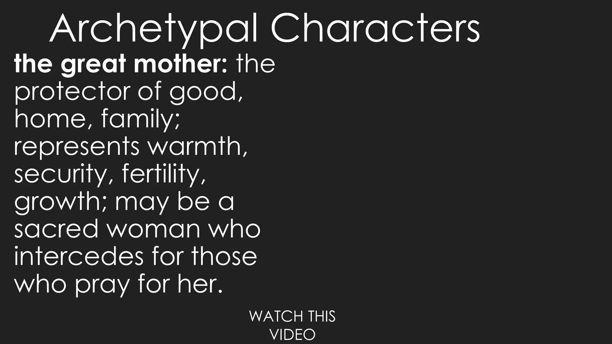 Archetypal Characters
the great mother: the
protector of good,
home, family;
represents warmth,
security, fertility,
growth; may be a
sacred woman who
intercedes for those
who pray for her.
WATCH THIS
VIDEO
 