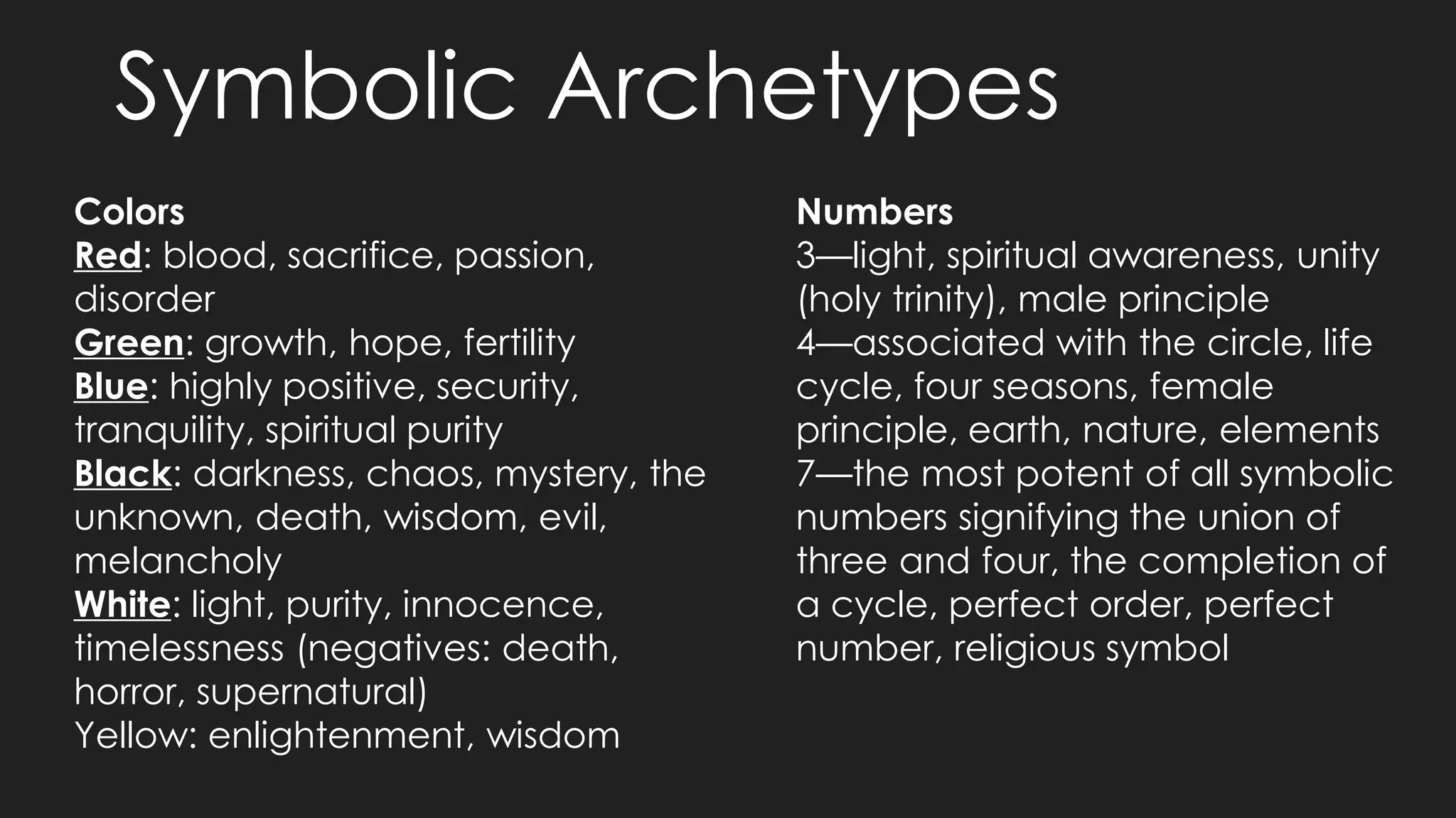 Symbolic Archetypes
Colors
Red: blood, sacrifice, passion,
disorder
Green: growth, hope, fertility
Blue: highly positive, security,
tranquility, spiritual purity
Black: darkness, chaos, mystery, the
unknown, death, wisdom, evil,
melancholy
White: light, purity, innocence,
timelessness (negatives: death,
horror, supernatural)
Yellow: enlightenment, wisdom
Numbers
3—light, spiritual awareness, unity
(holy trinity), male principle
4—associated with the circle, life
cycle, four seasons, female
principle, earth, nature, elements
7—the most potent of all symbolic
numbers signifying the union of
three and four, the completion of
a cycle, perfect order, perfect
number, religious symbol
 