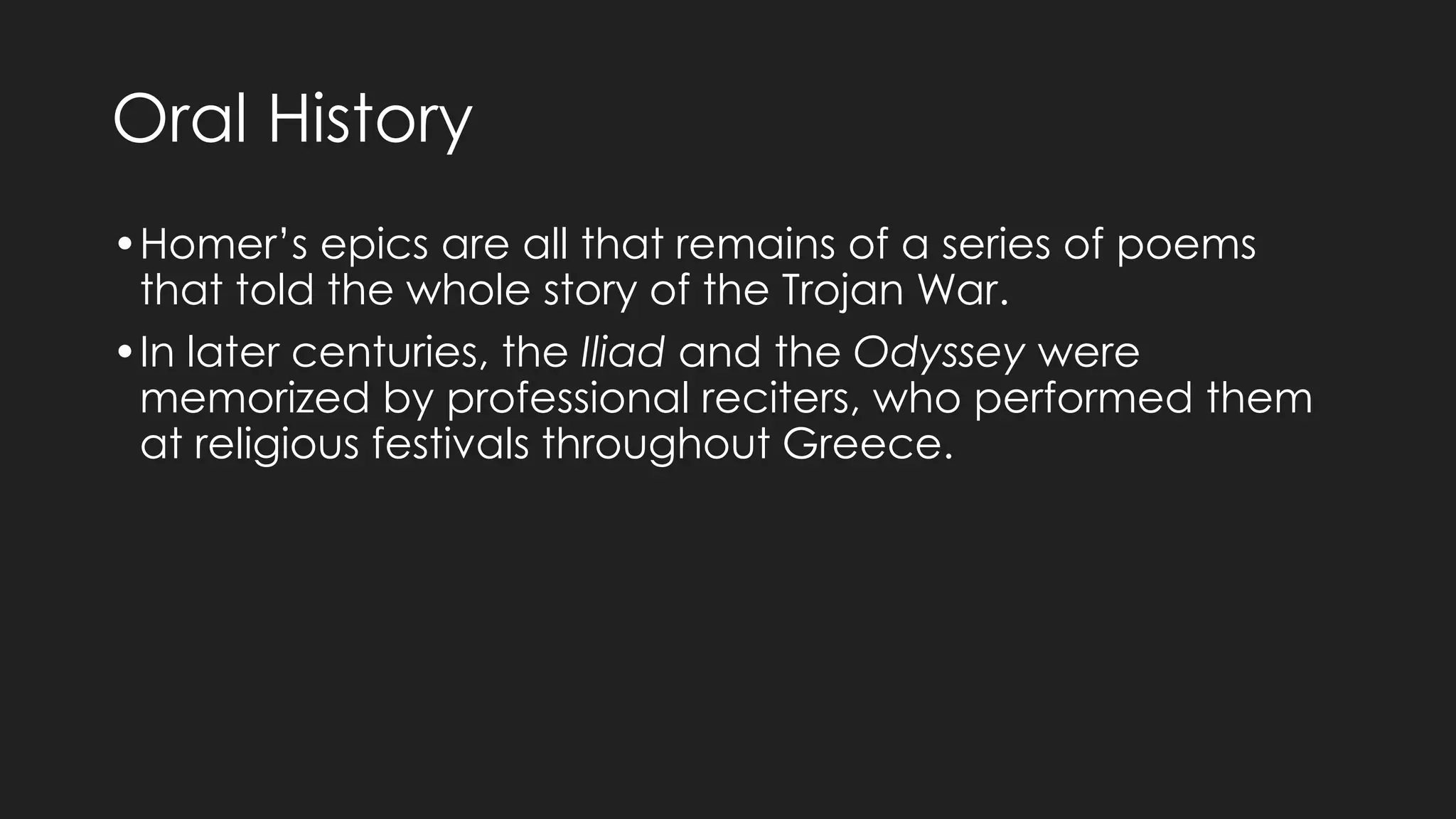 Oral History
•Homer’s epics are all that remains of a series of poems
that told the whole story of the Trojan War.
•In later centuries, the Iliad and the Odyssey were
memorized by professional reciters, who performed them
at religious festivals throughout Greece.
 