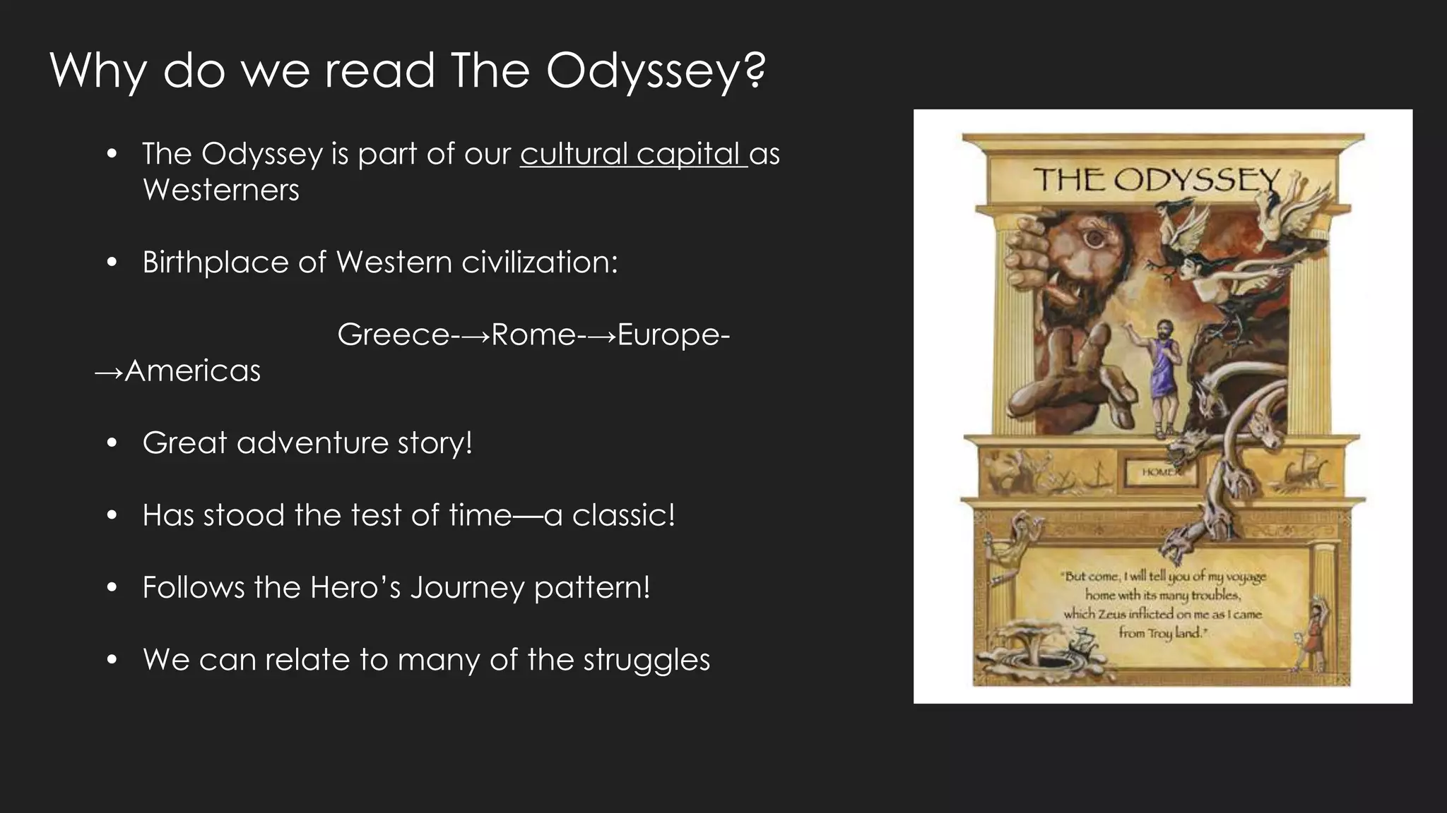 Why do we read The Odyssey?
• The Odyssey is part of our cultural capital as
Westerners
• Birthplace of Western civilization:
Greece-→Rome-→Europe-
→Americas
• Great adventure story!
• Has stood the test of time—a classic!
• Follows the Hero’s Journey pattern!
• We can relate to many of the struggles
 