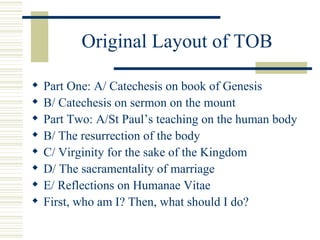 Original Layout of TOB <ul><li>Part One: A/ Catechesis on book of Genesis </li></ul><ul><li>B/ Catechesis on sermon on the...